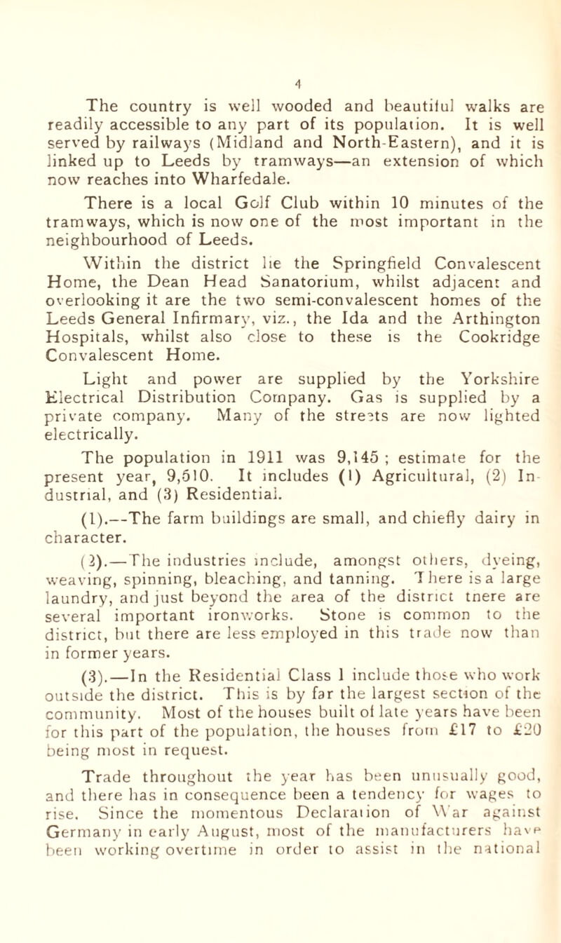 The country is well wooded and beautilul walks are readily accessible to any part of its population. It is well served by railways (Midland and North-Eastern), and it is linked up to Leeds by tramways—an extension of which now reaches into Wharfedale. There is a local Golf Club within 10 minutes of the tramways, which is now one of the most important in the neighbourhood of Leeds. Within the district he the Springfield Convalescent Home, the Dean Head Sanatorium, whilst adjacent and overlooking it are the two semi-convalescent homes of the Leeds General Infirmary, viz., the Ida and the Arthington Hospitals, whilst also close to these is the Cookridge Convalescent Home. Light and power are supplied by the Yorkshire Electrical Distribution Company. Gas is supplied by a private company. Many of the streets are now lighted electrically. The population in 1911 was 9,145 ; estimate for the present year, 9,510. It includes (1) Agricultural, (2) In dustrial, and (3) Residential. (1) .—The farm buildings are small, and chiefly dairy in character. (2) . — The industries include, amongst others, dyeing, weaving, spinning, bleaching, and tanning. There is a large laundry, and just beyond the area of the district tnere are several important ironworks. Stone is common to the district, but there are less employed in this trade now than in former years. (3) . — In the Residential Class 1 include those who work outside the district. This is by far the largest section of the community. Most of the houses built oi late years have been for this part of the population, the houses from £17 to £20 being most in request. Trade throughout the year has been unusually good, and there has in consequence been a tendency for wages to rise. Since the momentous Declaraiion of War against Germany in early August, most of the manufacturers have been working overtime in order to assist in the national