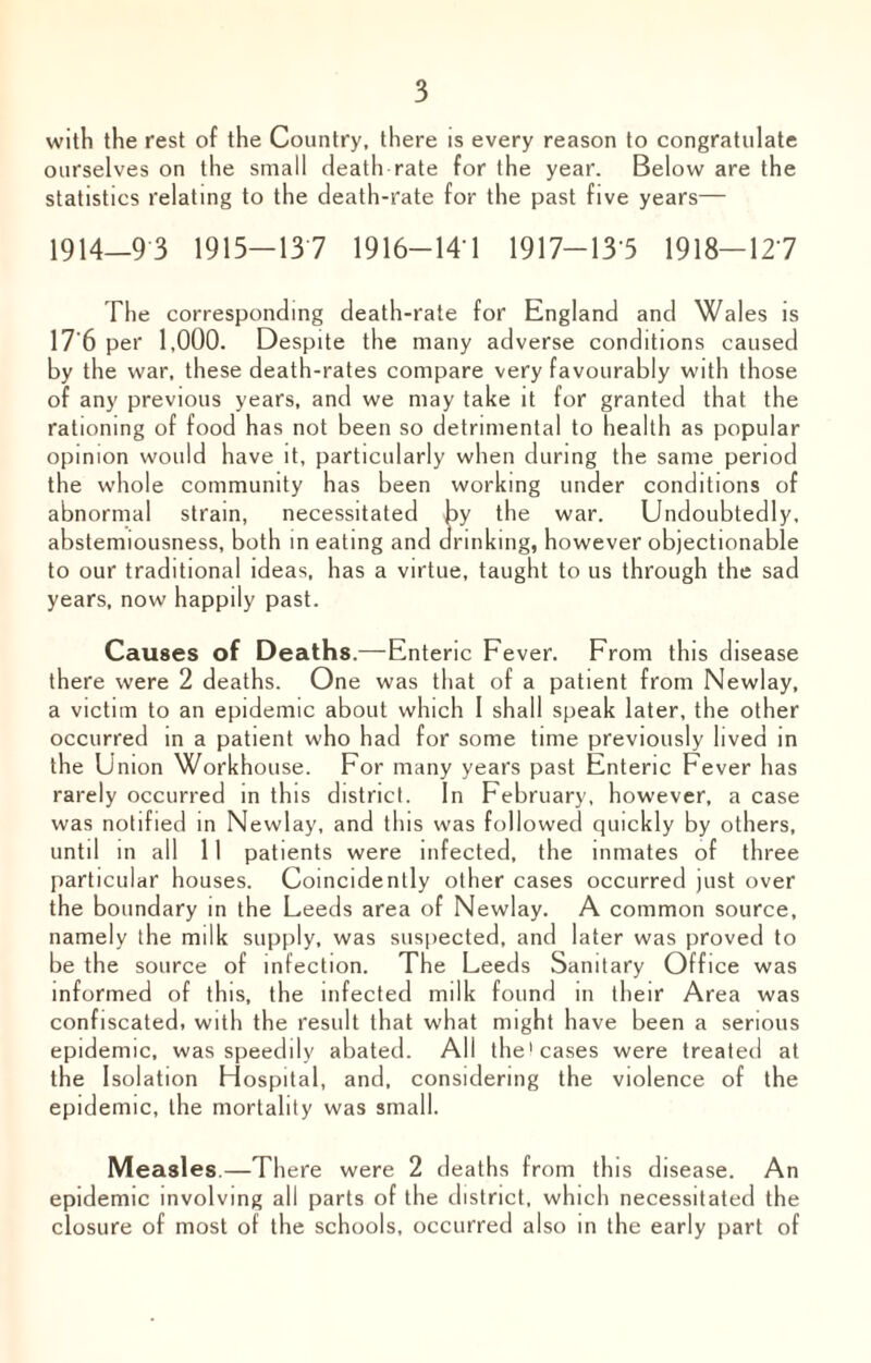 with the rest of the Country, there is every reason to congratulate ourselves on the small death rate for the year. Below are the statistics relating to the death-rate for the past five years— 1914—9 3 1915—13 7 1916-14 1 1917—13 5 1918—127 The corresponding death-rate for England and Wales is 17'6 per 1,000. Despite the many adverse conditions caused by the war, these death-rates compare very favourably with those of any previous years, and we may take it for granted that the rationing of food has not been so detrimental to health as popular opinion would have it, particularly when during the same period the whole community has been working under conditions of abnormal strain, necessitated by the war. Undoubtedly, abstemiousness, both in eating and drinking, however objectionable to our traditional ideas, has a virtue, taught to us through the sad years, now happily past. Causes of Deaths.—Enteric Fever. From this disease there were 2 deaths. One was that of a patient from Newlay, a victim to an epidemic about which 1 shall speak later, the other occurred in a patient who had for some time previously lived in the Union Workhouse. For many years past Enteric Fever has rarely occurred in this district. In February, however, a case was notified in Newlay, and this was followed quickly by others, until in all 11 patients were infected, the inmates of three particular houses. Coincidently other cases occurred just over the boundary in the Leeds area of Newlay. A common source, namely the milk supply, was suspected, and later was proved to be the source of infection. The Leeds Sanitary Office was informed of this, the infected milk found in their Area was confiscated, with the result that what mi ght h ave been a serious epidemic, was speedily abated. All the I cases were treated at the Isolation Hospital, and, considering the violence of the epidemic, the mortality was small. Measles.—There were 2 deaths from this disease. An epidemic involving all parts of the district, which necessitated the closure of most of the schools, occurred also in the early part of