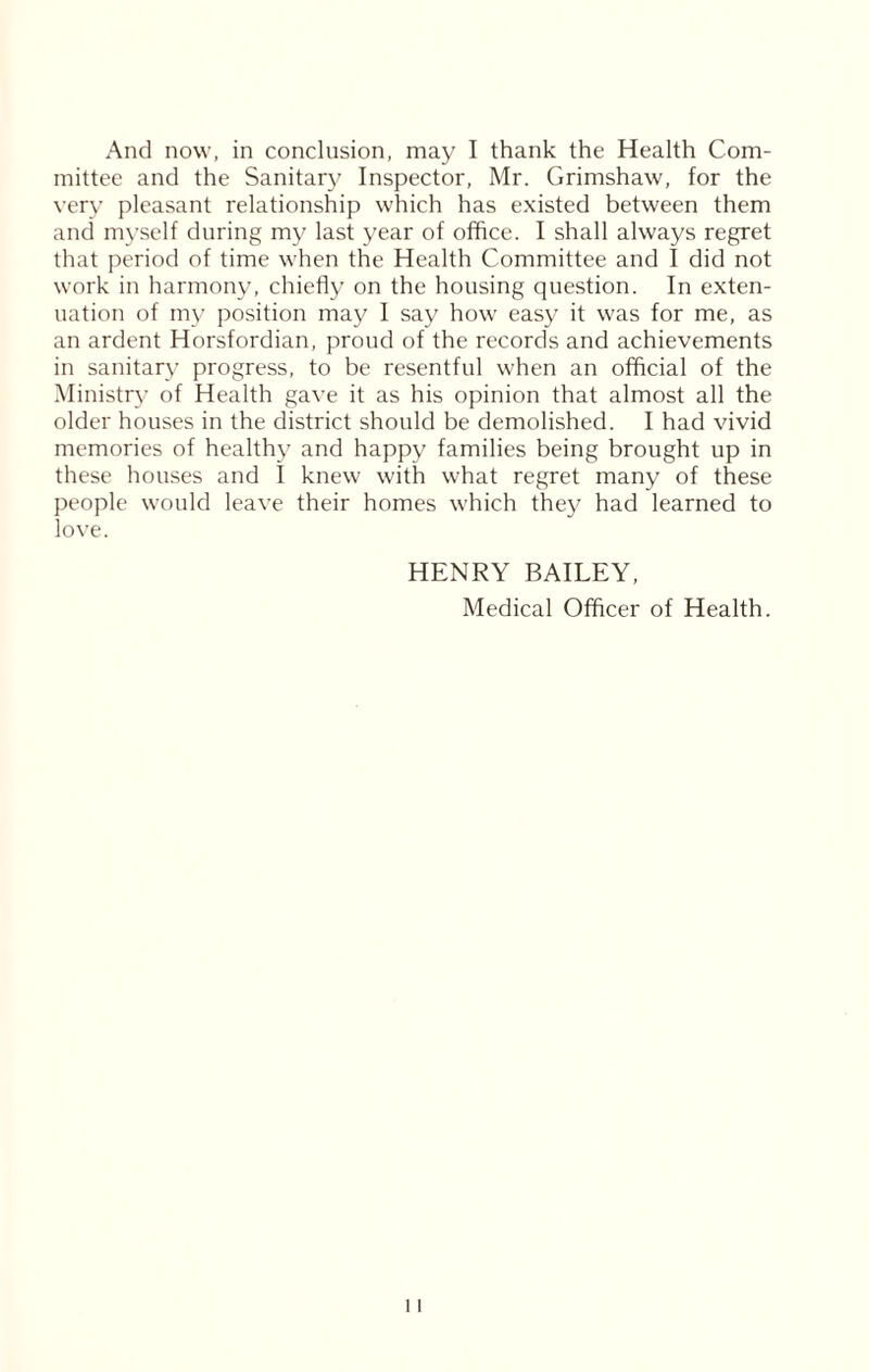 mittee and the Sanitary Inspector, Mr. Grimshaw, for the very pleasant relationship which has existed between them and myself during my last year of office. I shall always regret that period of time when the Health Committee and I did not work in harmony, chiefly on the housing question. In exten- uation of my position may I say how easy it was for me, as an ardent Horsfordian, proud of the records and achievements in sanitary progress, to be resentful when an official of the Ministry of Health gave it as his opinion that almost all the older houses in the district should be demolished. I had vivid memories of healthy and happy families being brought up in these houses and I knew with what regret many of these people would leave their homes which they had learned to love. HENRY BAILEY, Medical Officer of Health.