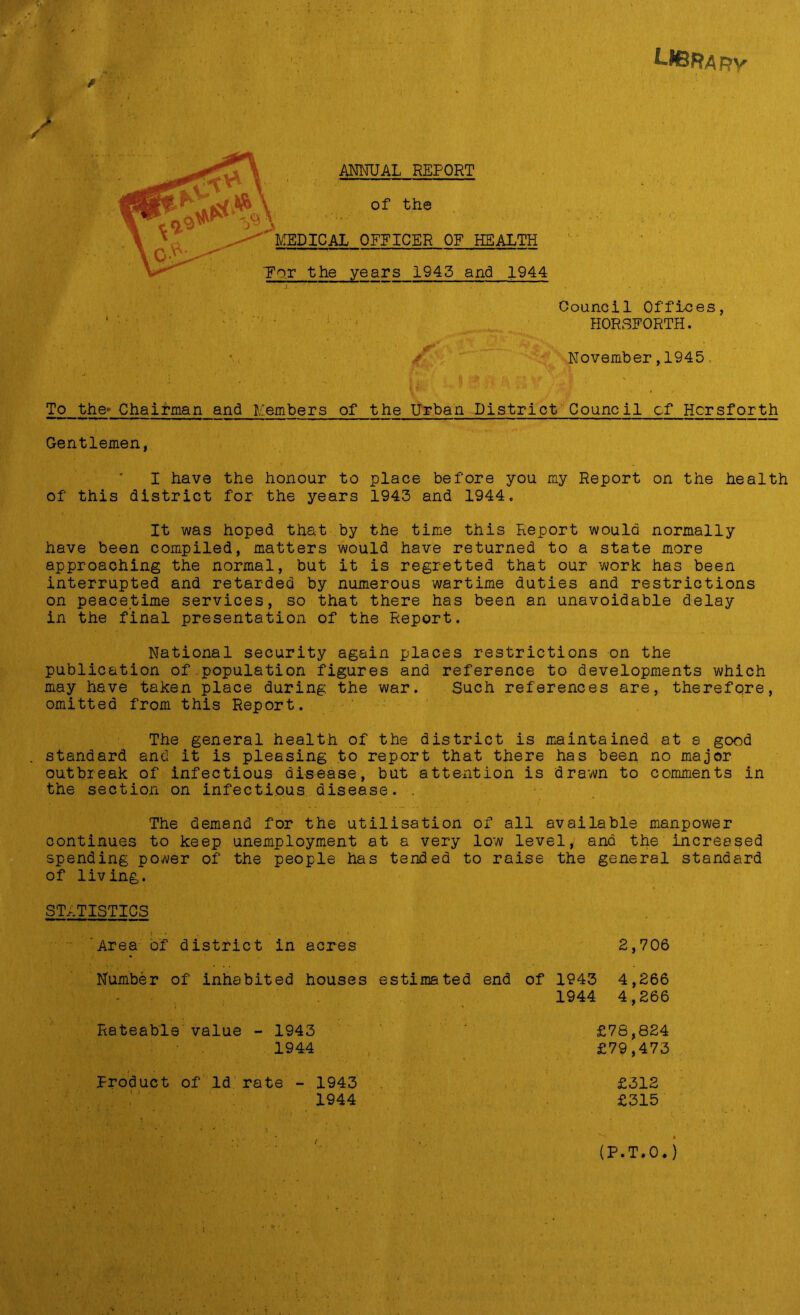 Library ANNUAL REPORT of the MEDICAL OFFICER OF HEALTH TTor the years 1943 and 1944 Council Offices, HORSFORTH. November,1945 To the- Chairman and Members of the Urban District Council cf Hcrsforth Gentlemen, I have the honour to place before you my Report on the health of this district for the years 1943 and 1944. It was hoped that by the time this Report would normally have been compiled, matters would have returned to a state more approaching the normal, but it is regretted that our work has been interrupted and retarded by numerous wartime duties and restrictions on peacetime services, so that there has been an unavoidable delay in the final presentation of the Report. National security again places restrictions on the publication of population figures and reference to developments which may have taken place during the war. Such references are, therefore, omitted from this Report. The general health of the district is maintained at s good standard and it is pleasing to report that there has been no major outbreak of infectious disease, but attention is drawn to comments in the section on infectious disease. . The demand for the utilisation of all available manpower continues to keep unemployment at a very low level, and the increased spending power of the people has tended to raise the general standard of living. STATISTICS ; : • •. . ' • . • i ' * > , » Area of district in acres 2,706 Number of inhabited houses estimated end of 1943 4,266 ' ' ; ..... 1944 4,266 Rateable value - 1943 £78,824 1944 £79,473 Product of Id rate - 1943 £312 1944 £315