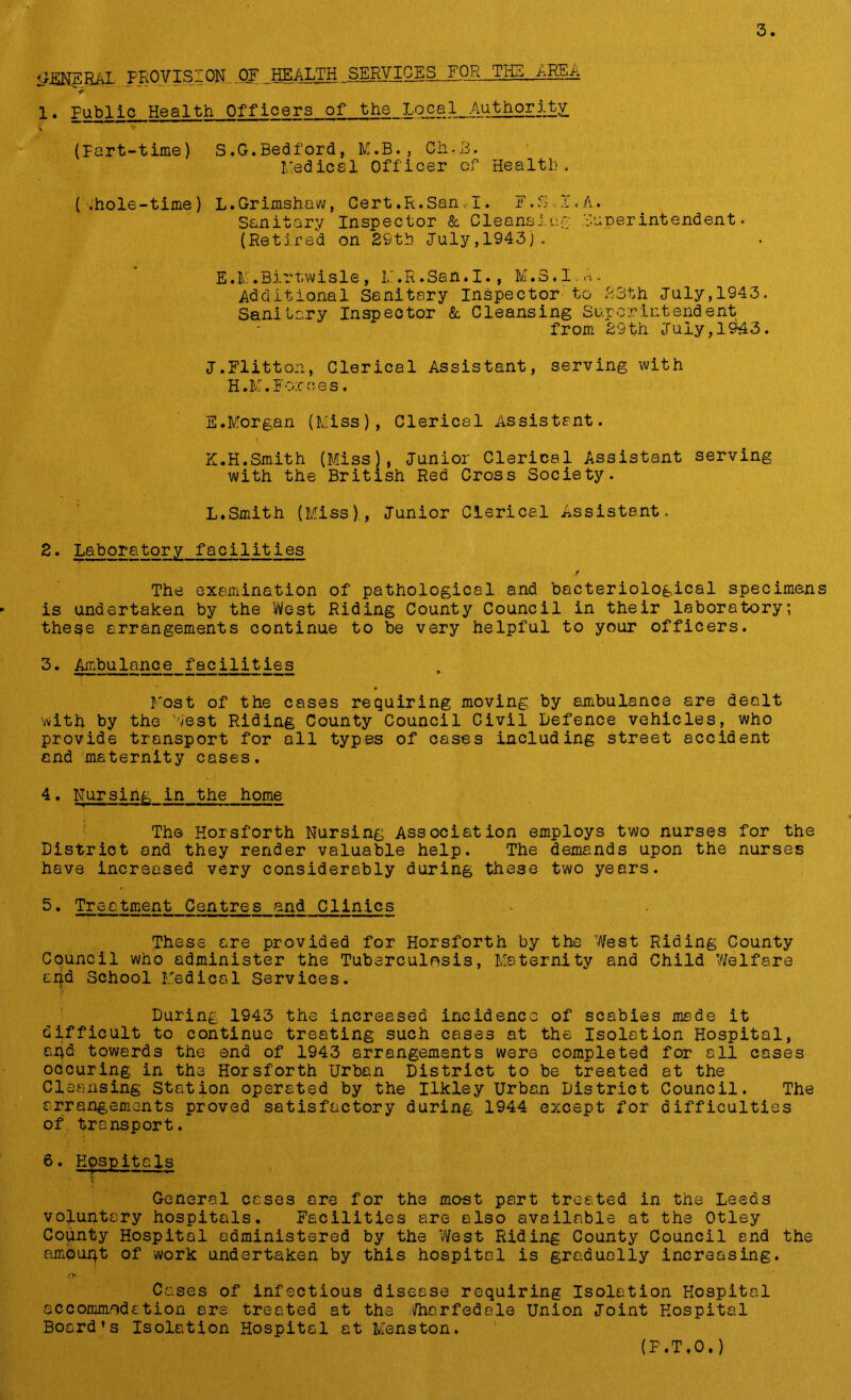 liENERAL PROVISION OF HEALTH SERVICES,.FQR_THE ,.hE&A < 1. Public Health Officers of the Local Authority < — — — (Part-time) S.G.Bedford, M.B., Ch-U. Medical Officer of Health, (.hole-time) L.Grimshaw, Cert.R.San,I. F.S-. I'.A. Sanitary Inspector & Cleans!v.g Superintendent. (Retired on 29th July,1943). E.M.Birtwisle, II.R.San.I., M.8.I.A* Additional Sanitary Inspector to 23th July,1943. Sanitary Inspector & Cleansing Superintendent from 29th July,1943. J. Flitton, Clerical Assistant, serving with H.M.For ties. E.Morgan (Miss), Clerical Assistant. K. H.Smith (Miss), Junior Clerical Assistant serving with the British Red Cross Society. L. Smith (Miss)., Junior Clerical Assistant. 2. Laboratory facilities t The examination of pathological and bacteriological specimens is undertaken by the West Riding County Council in their laboratory; these arrangements continue to be very helpful to your officers. 3. Ambulance facilities Most of the cases requiring moving by ambulance are dealt vvith by the lest Riding County Council Civil Defence vehicles, who provide transport for all types of cases including street accident and maternity cases. 4. Nursing in the home The Horsforth Nursing Association employs two nurses for the District and they render valuable help. The demands upon the nurses have increased very considerably during these two years. 5. Treatment Centres and Clinics These are provided for Horsforth by the West Riding County Council who administer the Tuberculosis, Maternity and Child ’Welfare and School Medical Services. During 1943 the increased incidence of scabies made it difficult to continue treating such cases at the Isolation Hospital, and towards the end of 1943 arrangements were completed for all cases occuring in the Horsforth Urban District to be treated at the Cleansing Station operated by the Ilkley Urban District Council. The arrangements proved satisfactory during 1944 except for difficulties of. transport. 6. Hospitals General cases are for the most part treated in the Leeds voluntary hospitals. Facilities are also available at the Otley County Hospital administered by the ’West Riding County Council and the ambupt of work undertaken by this hospital is gradually increasing. A*. Cases of infectious disease requiring Isolation Hospital accommodation are treated at the Wharfedale Union Joint Hospital Board’s Isolation Hospital at Menston. (F.T.O.)