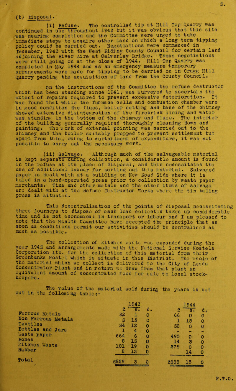 (b) Disposal. (i) Refuse. The controlled tip at Hill Top Quarry was continued in use throughout 1943 but it was obvious that this site was nearing completion and the Committee were urged to take immediate steps to aoquire other land on whioh a long term tipping polioy could be carried out. Negotiations were commenced in December, 1943 with the West Riding County Council for oertain land adjoining the River Aire at Calverley Bridge. These negotiations were still going on at the close of 1944. Hill Top Quarry was completed in May 1944 and as an emergency measure temporary arrangements were made for tipping to be carried on in Cragg Hill Quarry pending the acquisition of land from the County Council. On the instructions of the Committee the refuse destructor which has been standing sinoe 1941, was surveyed to ascertain the extent of repairs required to prevent exoessive deterioration. It was found that while the furnace oella and combustion chamber were in good condition the flues, boiler setting and base of the chimney showed extensive disintegration of the firebrick lining and water was standing in the bottom of the chimney and flues. The interior of the building generally required thoroughly oleaning down and painting. The work of external pointing was oarried out to the chimney and the boiler suitably propped to prevent settlement but apart from this, owing to curtailment of. expenditure, it was not possible to carry out the necessary work. (ii) Salvage. Although much of the salvageable material is kept separate during collection, a considerable amount is found in the refuse at its place of disposal, and this necessitates the use of additional labour for sorting out this material. Salvaged paper is dealt with at a building on New Road Side where it is baled in a hand-operated press prior to collection by waste paper merchants. Tins and other metals and the other items of salvage are dealt with at the Refuse Destructor Works where the tin baling press is situated. This decentralisation of the points of disposal necessitating three journeys to dispose of each load collected takes up considerable time and is not economical in transport or labour and I am pleased to note that the Health Committee have accepted the principle that as soon as conditions permit our activities should be centralised as much as possible. The collection of kitchen waste was expanded during the year 1943 and arrangements made with the National Service Hostels Corporation Ltd. for the collection of this material from their Greenbanks Hostel whioh is situate in this District. The whole of the material whioh we collect is delivered to the City of Leeds Concentrator Plant and in return we draw from that plant an equivalent amount of concentrated food for sale to looal stook- keepers. The value of the material sold during' the years is set out in the following table Ferrous Metals Non Ferrous Metals Textiles Bottles and Jars Waste paper Bone 8 Hitchen Waste Rubber 1943 £ s. d 32 1 0 3 15 0 34 12 0 1 4 0 664 6 0 8 13 0 181 19 0 2 13 0 £ 1944 s. d, 66 0 0 1 18 0 32 0 0 - — - 495 Q 0 14 3 0 279 0 0 14 0 Total £929 3 0 £888 15