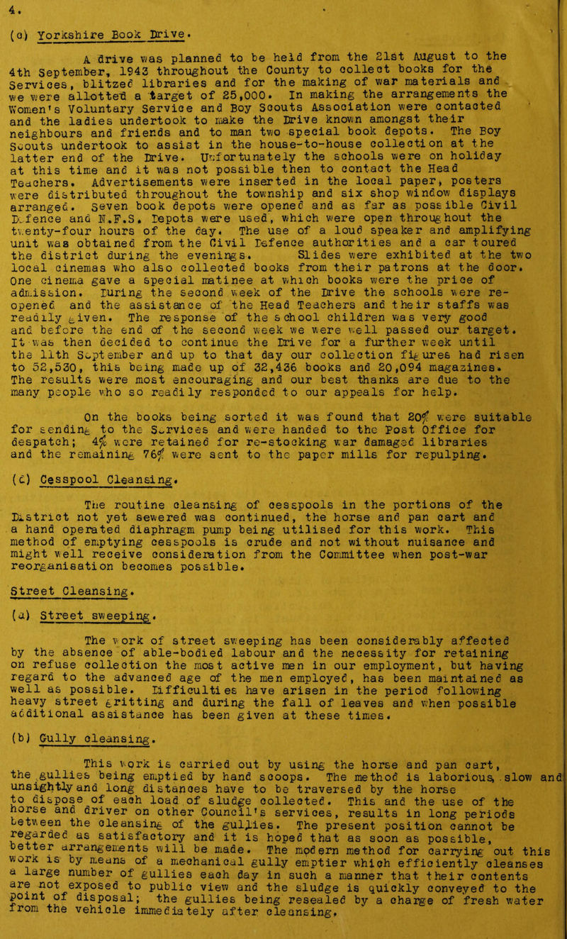 (o) Yorkshire Book Drive. A drive was planned to be held from the 21st August to the 4th September, 1943 throughout the County to collect books for the Services, blitzed libraries and for the making of war materials and we were allotted a target of 25,000. In making the arrangements the Women's Voluntary Service and Boy Scouts Association were contacted and the ladies undertook to make the Drive known amongst their neighbours and friends and to man two special book depots. The Boy Scouts undertook to assist in the house-to-house collection at the latter end of the Drive. Unfortunately the schools were on holiday at this time and it was not possible then to contact the Head Teachers. Advertisements were inserted in the local paper, posters were distributed throughout the township and six shop window displays arranged, seven book depots were opened and as far as possible Civil Defence and 1I.F.S. Depots were used, which were open throughout the twenty-four hours of the day. The use of a loud speaker and amplifying unit was obtained from the Civil Defence authorities and a car toured the district during the evenings. Slides were exhibited at the two local cinemas who also collected books from their patrons at the door. One cinema gave a special matinee at whioh books were the price of admission. luring the second week of the Drive the schools were re- opened and the assistance of the Head Teachers and their staffs was readily ^,iven. The response of the school children was very good and before the end of the second week we were well passed our target. It was then decided to continue the Drive for a further week until the lith September and up to that day our collection figures had risen to 52,530., this being made up of 32,436 books and 20,094 magazines. The results were most encouraging and our best thanks are due to the many people who so readily responded to our appeals for help. On the books being sorted it was found that 20^f were suitable for sending to the Services and were handed to the Post Office for despatch; 4$ were retained for re-stocking war damaged libraries and the remaining 76^f were sent to the paper mills for repulping. (d) Cesspool Cleansing. The routine cleansing of cesspools in the portions of the District not yet sewered was continued, the horse and pan cart and a hand operated diaphragm pump being utilised for this work. This method of emptying cesspools is crude and not without nuisance and might well receive consideration from the Committee when post-war reorganisation becomes possible. Street Cleansing. (a) Street sweeping. The work of street sweeping has been considerably affected by the absence of able-bodied labour and the necessity for retaining on refuse collection the most active men in our employment, but having regard to the advanced age of the men employed, has been maintained as well as possible. Difficulties have arisen in the period following heavy street gritting and during the fall of leaves and when possible additional assistance has been given at these times. (b) Gully cleansing. This work is carried out by using the horse and pan oart, the .gullies being emptied by hand scoops. The method is laborious, . slow and unsightly and long distances have to be traversed by the horse to dispose^of each load of sludge collected. This and the use of the horse and driver on other Council's services, results in long periods between the cleansing of the gullies. The present position cannot be regarded as satisfactory and it is hoped that as soon as possible, etter arrangements will be made. The modern method for carrying out this work is by means of a mechanical gully emptier which efficiently cleanses a large number of gullies each day in such a manner that their contents are not. exposed to publio view and the sludge is quickly conveyed to the point of disposal; the gullies being resealed by a charge of fresh water irom the vehicle immediately after cleansing,