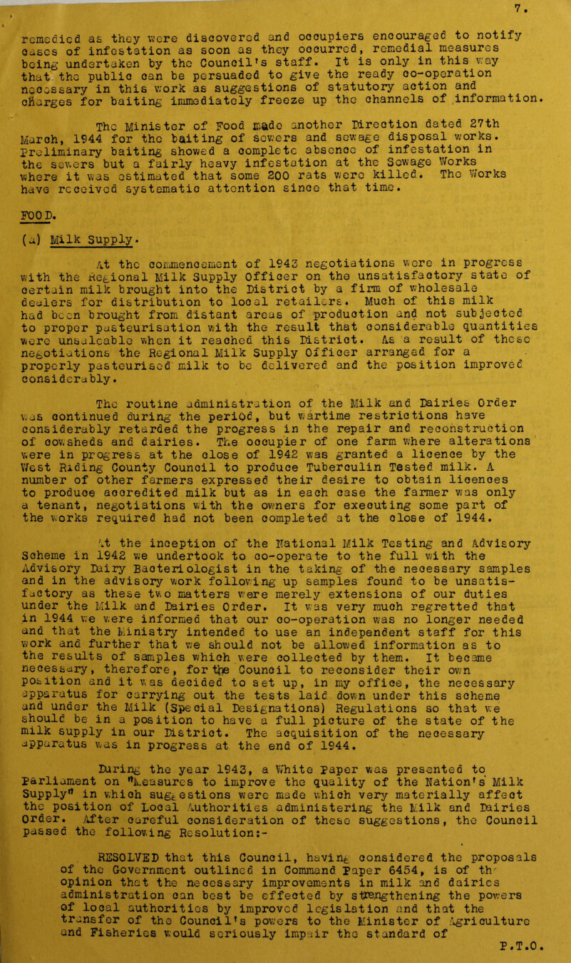 remedied as they were discovered and occupiers encouraged to notify oases of infestation as soon as they occurred, remedial measures being undertaken by the CouncilTs staff. It is only in this vcay that the public oan be persuaded to give the ready co-operation ncoossary in this work as suggestions of statutory action and charges for baiting immediately freeze up the channels of information. The Minister of Food made another Direction dated 27th March, 1944 for the baiting of sewers and sewage disposal.works. preliminary baiting showed a complete 3bsenoe of infestation in the sewers but a fairly heavy infestation at the Sewage Works where it was estimated that some 200 rats were killed. The Works have received systematic attention since that time. FOOD. (a) Milk Supply. At the c o rime no erne nt of 1943 negotiations wore in progress with the Regional Milk Supply Officer on the unsatisfactory state of certain milk brought into the District by a firm of wholesale dealers for distribution to local retailers. Much of this milk had been brought from distant areas of production and not subjected to proper pasteurisation with the result that considerable quantities were unsaleable when it reached this Distriot. /Is a result of these negotiations the Regional Milk Supply Offioer arranged for a properly pasteurised'milk to be delivered and the position improved considerably. The routine administration of the Milk and Dairies Order was continued during the period, but wartime restrictions have considerably retarded the progress in the repair and reconstruction of cowsheds and dairies. The oocupier of one farm where alterations were in progress at the dose of 1942 was granted a licence by the West Riding County Council to produce Tuberculin Tested milk. A number of other farmers expressed their desire to obtain licences to produce aooredited milk but as in each case the farmer was only a tenant, negotiations with the owners for executing some part of the works required had not been completed at the close of 1944. At the inception of the national Milk Testing and Advisory Scheme in 1942 we undertook to co-operate to the full with the Advisory Dairy Bacteriologist in the taking of the necessary samples and in the advisory work following up samples found to be unsatis- factory as these two matters were merely extensions of our duties under the Milk and Dairies Order. It was very much regretted that in 1944 we were informed that our co-operation was no longer needed and that the Ministry intended to use an independent staff for this work and further that we should not be allowed information as to the results of samples which were collected by them. It became necessary, therefore, for tbe Counoil to reconsider their own position and it was decided to set up, in my office, the necessary apparatus for carrying out the tests laid down under this scheme and under the Milk (Special Designations) Regulations so that we should be in a position to have a full picture of the state of the milk supply in our Distriot. The acquisition of the neoessary apparatus was in progress at the end of 1944. During the year 1943, a White paper was presented to parliament on ’’Measures to improve the quality of the Nation’s' Milk Supply0 in which suggestions were made which very materially affect the position of Local Authorities administering the Milk and Dairies Order. .After careful consideration of these suggestions, the Council passed the following Resolution:- R2S0LVED that this Council, having considered the proposals of the Government outlined in Command Paper 6454, is of th opinion that the necessary improvements in milk and dairies administration oan best be effeoted by strengthening the powers of local authorities by improved legislation and that the transfer of the Council’s powers to the Minister of Agriculture and Fisheries would seriously impair the standard of