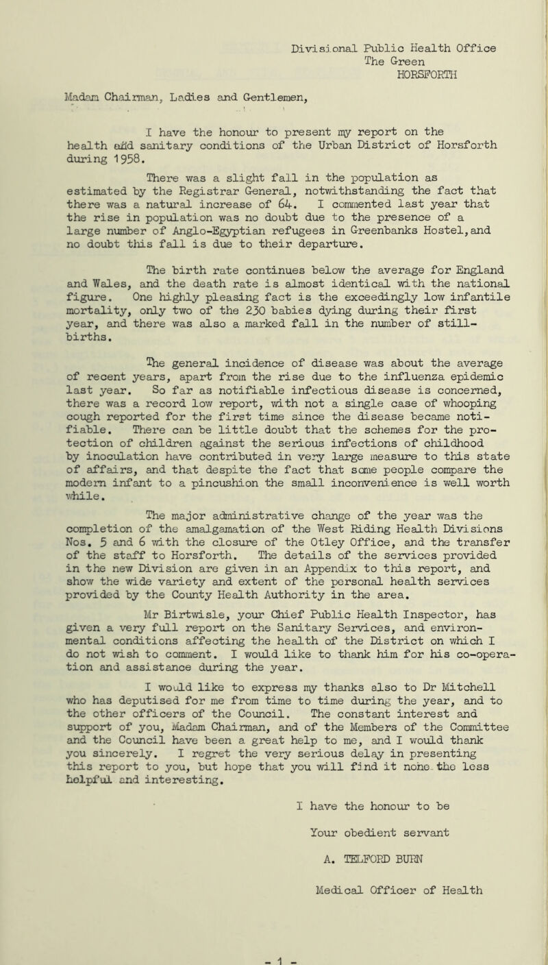 Divisional Public Health Office The Green HORSFORTH Madam Chairman, Ladies and Gentlemen, I have the honour to present my report on the health odd sanitary conditions of the Urban District of Horsforth during 1958. There was a slight fall in the population as estimated by the Registrar General, notwithstanding the fact that there was a natural increase of 64. I commented last year that the rise in population was no doubt due to the presence of a large number of Anglo-Egyptian refugees in Greenbanks Hostel,and no doubt this fall is due to their departure. The birth rate continues below the average for England and Wales, and the death rate is almost identical with the national figure. One highly pleasing fact is the exceedingly low infantile mortality, only two of the 230 babies dying during their first year, and there was also a marked fall in the number of still- births. The general incidence of disease was about the average of recent years, apart from the rise due to the influenza epidemic last year. So far as notifiable infectious disease is concerned, there was a record low report, with not a single case of whooping cough reported for the first time since the disease became noti- fiable. There can be little doubt that the schemes for the pro- tection of children against the serious infections of childhood by inoculation have contributed in very large measure to this state of affairs, and that despite the fact that sane people compare the modem infant to a pincushion the small inconvenience is well worth while. The major administrative change of the year was the completion of the amalgamation of the West Riding Health Divisions Nos. 5 and 6 with the closure of the Otley Office, and the transfer of the sta.ff to Horsforth. The details of the services provided in the new Division are given in an Appendix to this report, and show the wide variety and extent of the personal health services provided by the County Health Authority in the area. Mr Birtwisle, your Chief Public Health Inspector, has given a very full report on the Sanitary Services, and environ- mental conditions affecting the health of the District on which I do not wish to comment. I would like to thank him for his co-opera- tion and assistance during the year. I would like to express my thanks also to Dr Mitchell who has deputised for me from time to time during the year, and to the other officers of the Council. The constant interest and support of you, Madam Chairman, and of the Members of the Committee and the Council have been a great help to me, and I would thank you sincerely. I regret the very serious delay in presenting this report to you, but hope that you will find it none, the less helpful and interesting. I have the honour to be Your obedient servant A. TELFORD BURN Medical Officer of Health