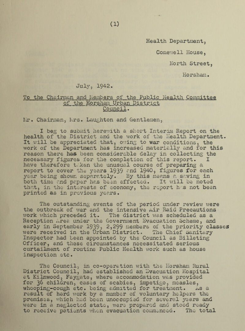 (1) Health Department, Comewell House, North Street, Horsham. July, 1942. To the Chairman ana Members of the Public Health Committee of the Horsham Urban District Council. Nr. Chairman, tors. Laughton and Gentlemen, I beg to submit herewith a short Interim Report on the health of the District and the work of the Health Department. It will be appreciated that, owing to war conditions, the work of the Department has increased materially and for this reason there has been considerable delay in collecting the necessary figures for the completion of this report. I have therefore taken the 'inusual course of preparing a report to cover the years 1939 and 194-0, figures for ea,ch year being shown separately. By this means a saving in both time and paper has been effected. It will be noted that, in the interests of economy, the report h .s not been printed as in previous year's. The outstanding events of the period under review were the outbreak of war and the intensive Air Raid Precautions work which preceded it. The district was scheduled as a Reception Area under the Government Evacuation Scheme, and early in September 19393 2,299 members of the priority classes were received in the Urban District. The Chief Sanitary Inspector had been appointed by the Council as Billeting Officer, and these circumstances necessitated serious curtailment of routine Public Health work such as house inspection etc. The Council, in co-operation with the Horsham Rural District Council, had established an Evacuation Hospital at Kilnwood, Faygate, where accommodation was provided for 3^ children, cases of scabies, impetigo, measles, whooping-cough etc. being admitted for treatment. As a result of hard work by a number of voluntary helpers the premises, which had been unoccupied for several years and were in a neglected state, were prepared and stood ready to receive patients when evacuation commenced. The total