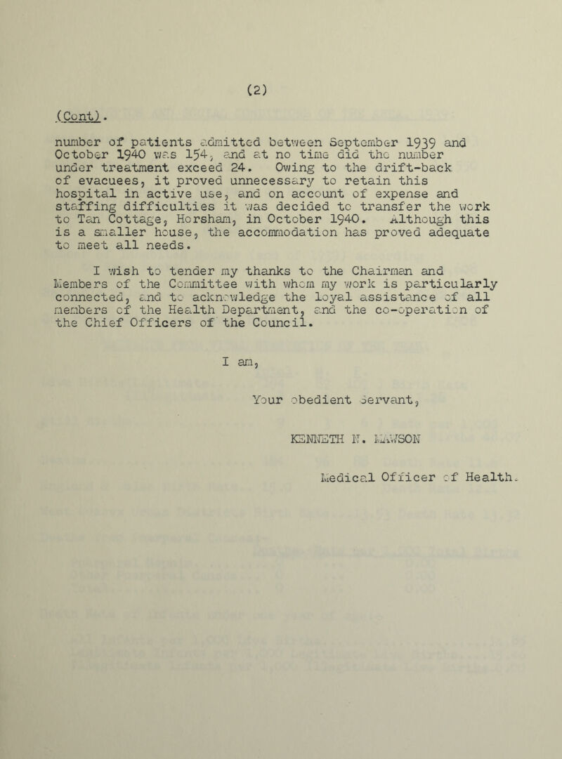 (Cent)♦ number of patients admitted between September 1939 and October 1940 was 154, and at no time did the number under treatment exceed 24. Owing to the drift-back, of evacuees, it proved unnecessary to retain this hospital in active use, and on account of expense and staffing difficulties it was decided tc transfer the work to Tan Cottage, Horsham, in October 1940. Although this is a smaller house, the accommodation has proved adequate to meet all needs. I wish to tender my thanks to the Chairman and Members of the Committee with whom my work is particularly connected, and to acknowledge the loyal assistance of all members of' the Health Department, and the co-operation of the Chief Officers of the Council. I an, Your obedient Servant, KENNETH IT. MAWSON Medical Officer of Health