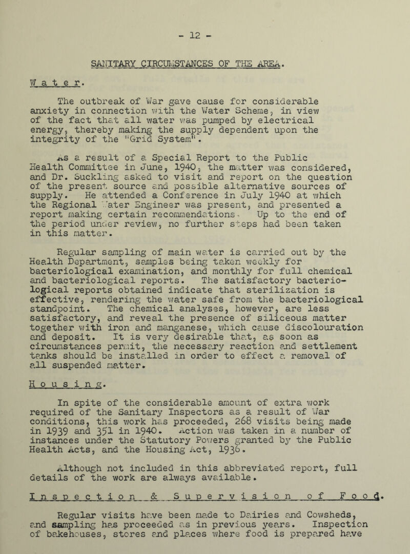 12 - SANITARY CIRCUMSTANCES OF THE AREA. Water. The outbreak of War gave cause for considerable anxiety in connection with the Water Scheme, in view of the fact that all water was pumped by electrical energy, thereby making the supply dependent upon the integrity of the “Grid System11. *s a result of a Special Report to the Public Health Committee in June, 1940? the matter was considered, and Dr. Suckling asked to visit and report on the question of the present source and possible alternative sources of supply. He attended a Conference in July 1940 at which the Regional Water Engineer was present, and presented a report making certain recommendations. Up to the end of the period under review, no further steps had been taken in this matter. Regular sampling of main water is carried out by the Health Department, samples being taken weekly for bacteriological examination, and monthly for full chemical and bacteriological reports. The satisfactory bacterio- logical reports obtained indicate that sterilization is effective, rendering the water safe from the bacteriological standpoint. The chemical analyses, however, are less satisfactory, and reveal the presence of siliceous matter together with iron and manganese, which cause discolouration end deposit. It is very desirable that, as soon as circumstances permit, the necessary reaction end settlement tanks should be installed in order to effect e. removal of e.ll suspended matter* Housing. In spite of the considerable amount of extra work required of the Sanitary Inspectors as a result of War conditions, this work has proceeded, 268 visits being made in 1939 and 35^ in 1940. Action was taken in a number of instances under the Statutory Powers granted by the Public Health Acts, and the Housing Act, 1936* although not included in this abbreviated report, full details of the work are always available. Inspection & Sunerv ision of Food. Regular visits have been made to Dearies end Cowsheds, and sampling has proceeded as in previous years. Inspection of bakehouses, stores end places where food is prepared have
