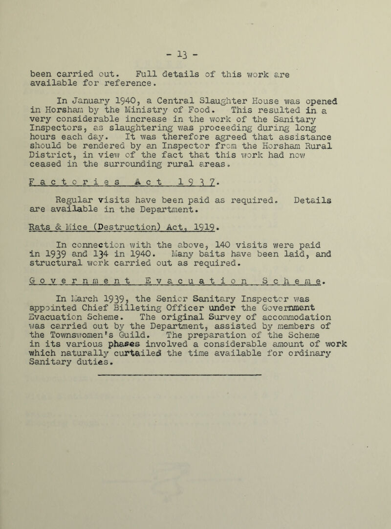 - 13 - been carried out. Full details of this work are available for reference. In January 1940, a Central Slaughter House was opened in Horsham by the Ministry of Food. This resulted in a very considerable increase in the work of the Sanitary Inspectors, as slaughtering was proceeding during long hours each day. It was therefore agreed that assistance should be rendered by an Inspector from the Horsham Rural District, in view of the fact that this work had now ceased in the surrounding rural areas. F__a c t o r i e s A c t 1 9 U. Regular visits have been paid as required. Details are available in the Department. Rats & Mice (Destruction) Act, 1919* In connection with the above, 140 visits were paid in 1939 and 134 in 1940. Many baits have been laid, and structural work carried out as required. Government Evacuation Scheme. In March 1939? the Senior Sanitary Inspector was appointed Chief Billeting Officer under the Government Evacuation Scheme. The original Survey of accommodation was carried out by the Department, assisted by members of the Townswomen*s Guild. The preparation of the Scheme in its various phases involved a considerable amount of work which naturally curtailed the time available for ordinary Sanitary duties.