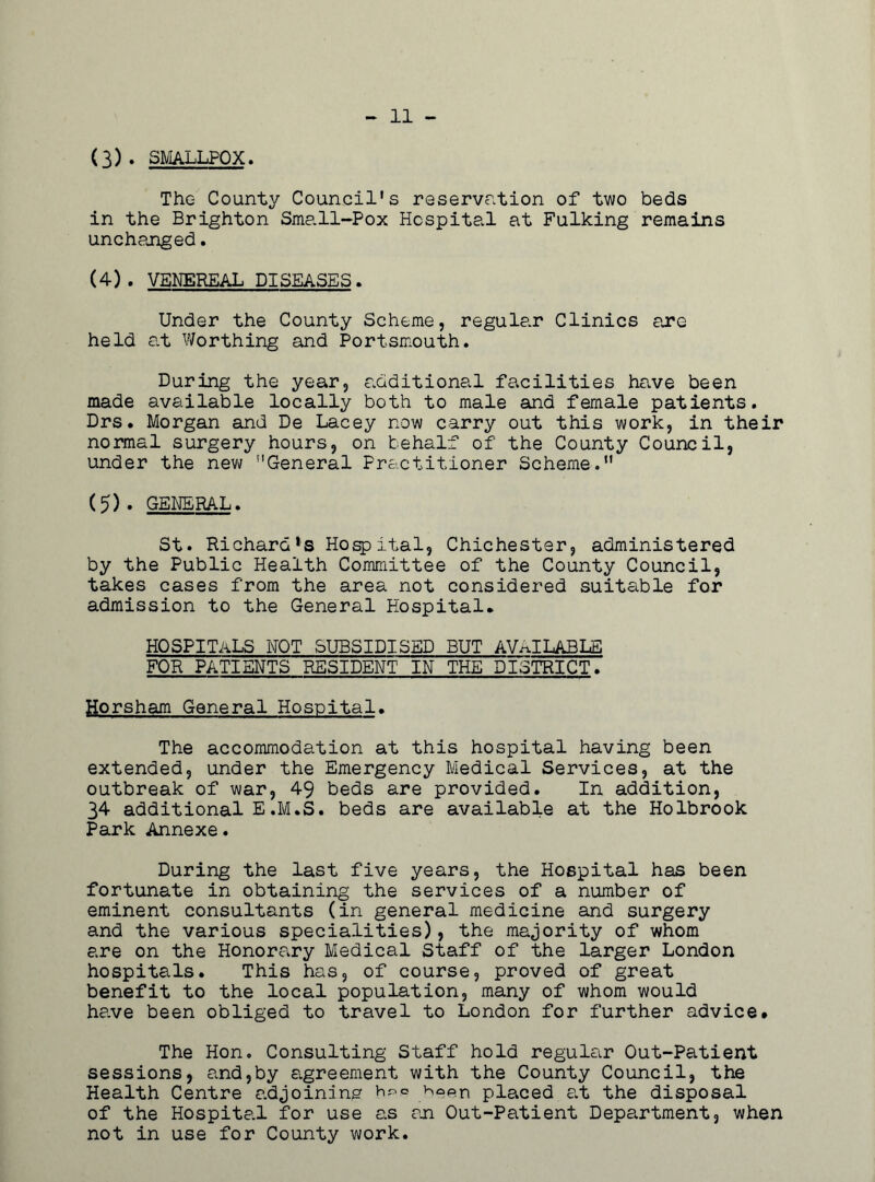 11 - (3) . SMALLPOX, The County Council's reservation of two beds in the Brighton Small-Pox Hospital at Fulking remains unchanged. (4) . VENEREAL DISEASES. Under the County Scheme, regular Clinics are held at Worthing and Portsmouth. During the year, additional facilities have been made available locally both to male and female patients. Drs. Morgan and De Lacey now carry out this work, in their normal surgery hours, on behalf of the County Council, under the new General Practitioner Scheme. (5) . GENERAL. St. Richard*s Hospital, Chichester, administered by the Public Health Committee of the County Council, takes cases from the area not considered suitable for admission to the General Hospital. HOSPITALS not subsidised but available FOR PATIENTS RESIDENT IN THE DISTRICT. Horsham General Hospital. The accommodation at this hospital having been extended, under the Emergency Medical Services, at the outbreak of war, 49 beds are provided. In addition, 34 additional E.M.S. beds are available at the Holbrook Park Annexe. During the last five years, the Hospital has been fortunate in obtaining the services of a number of eminent consultants (in general medicine and surgery and the various specialities), the majority of whom are on the Honorary Medical Staff of the larger London hospitals. This has, of course, proved of great benefit to the local population, many of whom would have been obliged to travel to London for further advice. The Hon. Consulting Staff hold regular Out-Patient sessions, and,by agreement with the County Council, the Health Centre adjoining br>.<= b^en placed a.t the disposal of the Hospital for use as an Out-Patient Department, when not in use for County work.