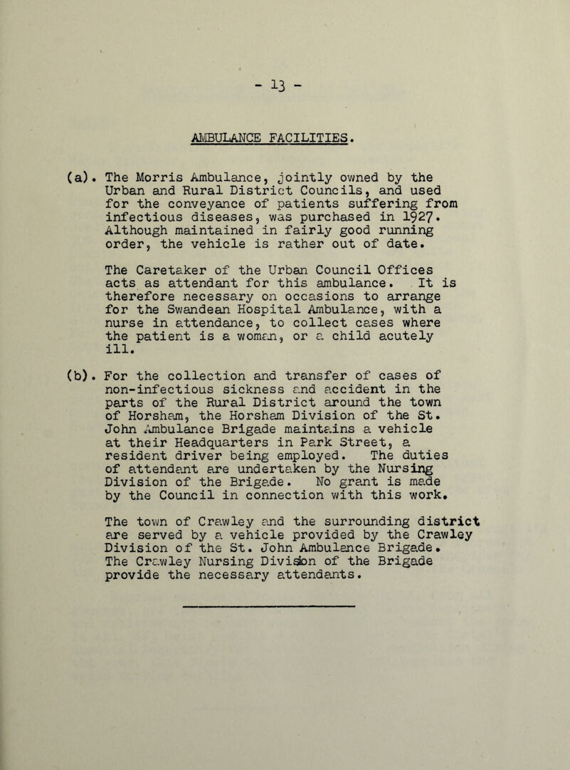 AMBULANCE FACILITIES (a) . The Morris Ambulance, jointly owned by the Urban and Rural District Councils, and used for the conveyance of patients suffering from infectious diseases, was purchased in 1927* Although maintained in fairly good running order, the vehicle is rather out of date. The Caretaker of the Urban Council Offices acts as attendant for this ambulance. It is therefore necessary on occasions to arrange for the Swandean Hospital Ambulance, with a nurse in attendance, to collect cases where the patient is a woman, or a child acutely ill. (b) . For the collection and transfer of cases of non-infectious sickness and accident in the parts of the Rural District around the town of Horsham, the Horsham Division of the St. John Ambulance Brigade maintains a vehicle at their Headquarters in Park Street, a resident driver being employed. The duties of attendant are undertaken by the Nursing Division of the Brigade. No grant is made by the Council in connection with this work. The town of Crawley and the surrounding district are served by a vehicle provided by the Crawley Division of the St. John Ambulance Brigade. The Crawley Nursing Diviaon of the Brigade provide the necessary attendants.