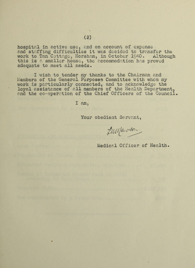 (2) hospital in active use, and on account of expense and staffing difficulties it was decided to transfer the work to Tan Cottage, Horsham, in October 1940. Although this is a smaller house, the accommodation has proved adequate to meet all needs. I wish to tender my thanks to the Chairman and Members of the General Purposes Committee with whom my work is particularly connected, and to acknowledge the loyal assistance of all members of the Health Department, and the co-operation of the Chief Officers of the Council. I am Your obedient Servant Medical Officer of Health