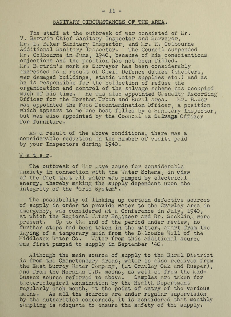 SANITARY CIRCUMSTANCES OF THE AREA. The staff at the outbreak of war consisted of Mr. V. Bartrim Chief Sanitary Inspector and Surveyor, Iv-'r. L, Baker Sanitary Inspector, and Mr. H. Colbourne Additional Sanitary Inspector. The Council suspended Mr. Colbourne in June, 1940, because of his conscientious objections and the position has not been filled. Mr. Bv-rtriri’s work as Surveyor has been considerably increased as a result of Civil Defence duties (shelters, war damaged buildings, static water supplies etc.) and as he is responsible for the collection of refuse the organization and control of the salvage scheme has occupied much of his time. He was also appointed Casualty Recordin Officer for the Horsham Urban and Rural area. Mr. Baker was appointed the Food Decontamination Officer, a position which appears to me one best filled by a Sanitary Inspector but was also appointed by the Council as Salva^e'off'icer for furniture. As a result of the above conditions, there was a considerable reduction in the number of visits paid by your Inspectors during 1940. W a t e r. The outbreak of War _ave cause for considerable anxiety in connection with the Water Scheme, in view of the fact that all water was pumped by electrical energy, thereby making the supply dependent upon the integrity of the Grid System. The possibility of linking up certain defective sources of supply in order to provide water to the Crawley area in emergency, was considered at a Conference in July, 1940, at which the Regional W..ter Engineer and Dr. Sucklin^ were present. Up to the end of the period under review, no further steps had been taken in the matter, apart from the laying of a temporary main from the B lcombe Well of the Middlesex Water Co. Water from this additional source was first pumped to supply in September *40. Although the main source of supply to the Rural District is from the Chanctonburv areas, water is also received from the East Surrey Water Company, C-t Crawley Oak and Rusper), and from the Horsham U.D. mains, as well as from the Mid- Sussex source referred to above. Samples are taken for bacteriological examination by the Health Department regularly each month, at the point of entry of the various mains. As all the sources are under regular supervision by the authorities concerned, it is considered that monthly sampling is adequate to ensure the safety ox the supply.