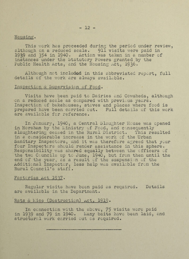 12 Housing. This work has proceeded during the period under review, although on a reduced scale. ^11 visits were paid in 1939 and 354 in 1940. Action was taken in a number of instances under the Statutory Powers granted by the Public Health Acts, and the Housing act, 193&* Although not included in this abbreviated report, full details of the work are always available. Inspection & Supervision of Food. Visits have been paid to Dairies and Cowsheds, although on a reduced scale as compared with previous years. Inspection of bakehouses, stoves and places where food is prepared have been carried cut. Full details of this work are available for reference. In January, 1940, a Central Slaughter House was opened in Horsham by the Ministry of Food, and consequently slaughtering ceased in the Rural District. This resulted in a considerable increase in the work of the Urban Sanitary Inspectors, and it was therefore agreed that your four Inspectors should render assistance in this sphere. Responsibility was shared equally between the officers of the two Councils up to June, 1940, but from then until the end of the year, as a result of the suspension of the Additional Inspector, less help was available from the Rural Council's staff. Factories n.C Regular visits have been paid as required. Details are available in the Department. Rats & Rice (Destruction) ftctt 1919• In connection with the above, 75 visits were paid in 1939 and 79 in 1940. kany baits have been laid, and structural work carried out as required.