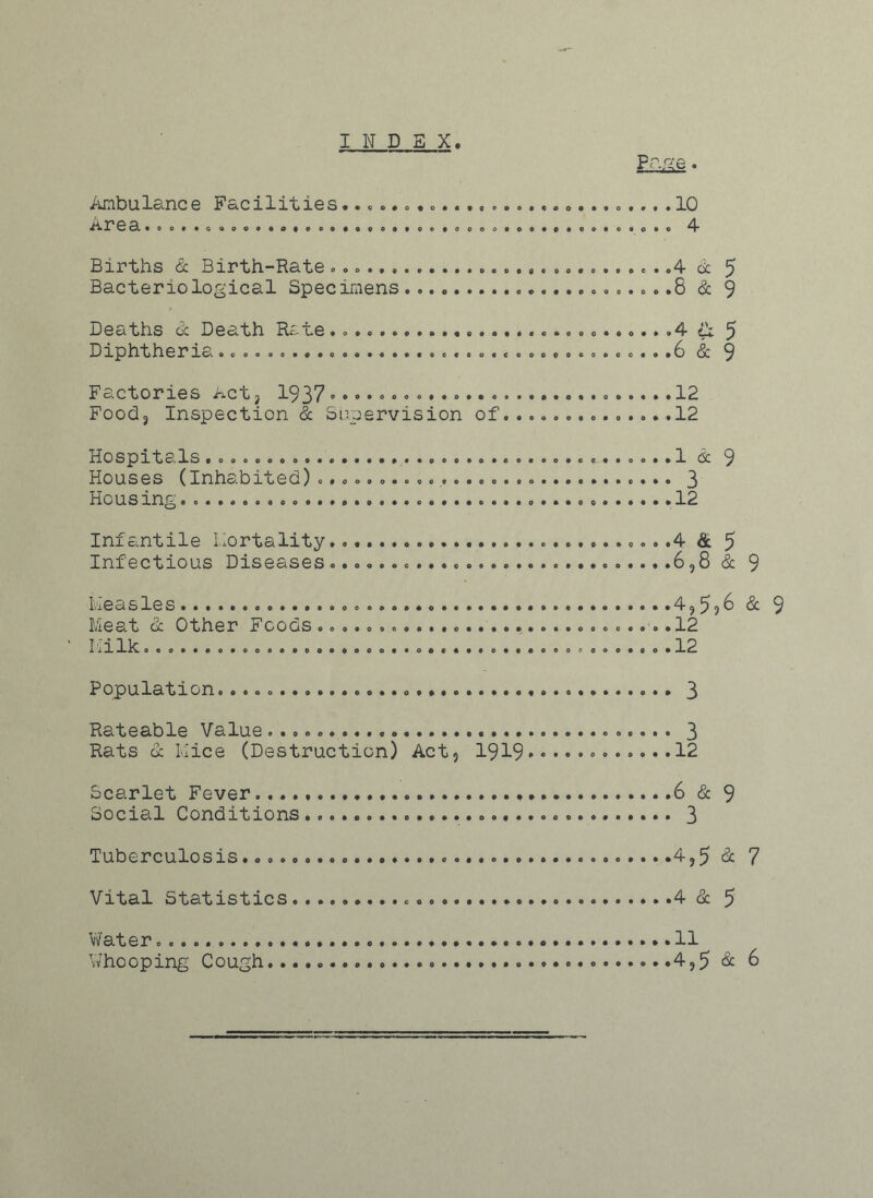 INDEX. Pane. Ambulance Facilities ....... 10 ^» X'1 ea.OO. .a.0.000# .00.0 .09.0.... OO.OO. ..0..0.C.0 4 Births & Birth-Rate .4 cl 5 Bacteriological Specimens .8 & 9 Deaths & Death Rate .4 5 Diphtheria .....................................6 & 9 Factories Act, 1937 12 Food3 Inspection & Supervision of..............12 Hospitals ...................1 & 9 Houses (Inhabited) 3 Hous ing. 12 Infantile Mortality .4 & 5 Infectious Diseases 6,8 & 9 Measles 4,596 & 9 Meat dc Other Foods 12 Milk. 0 .......12 Population. 3 Rateable Value 3 Rats & Mice (Destruction) Act, 1919••••••••••••12 Scarlet Fever.. 6 & 9 Social Conditions 3 Tuberculosis......... ........4,5 & 7 Vital Statistics 4 & 5 Water 11