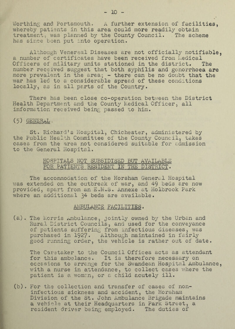 10 Worthing and Portsmouth. A further extension of' facilities, whereby patients in this area could more readily obtain treatment, was planned by the County Council. The scheme has since been put into operation. Although Venereal Diseases are not officially notifiable, a number of certificates have been received from Medical Officers of military units stationed in the district. The number received suggest that both syphilis and gonorrhoea are more prevalent in the areaj - there can be no doubt that the war has led to a considerable spread of these conditions locally, as in all parts of the Country. There has been close co-operation between the District Health Department and the County Medical Officer, all information received being passed to him. (5) general, St. Richard's Hospital, Chichester, administered by the Public Health Committee of the County Council, takes cases from the area not considered suitable for admission to the General Hospital. HOSPITALS NOT SUBSIDISED BUT AVAILABLE FOR PATIENTS' RESIDENT IN THE DISTRICT. The accommodation of the Horsham General Hospital was extended on the outbreak of war, and 49 beds are now provided, apart from an E.M.S. Annexe at Holbrook Park where an additional 34 beds are available. AMBULANCE FACILITIES. (a) . The Morris i-jnbulance, jointly owned by the Urban and Rural District Councils, and used for the conveyance of patients suffering from infectious diseases, was purchased in 1927. Although maintained in fairly good running order, the vehicle is rather out of date. The Caretaker to the Council Offices acts as attendant for this ambulance. It is therefore necessary on occasions to arrange for the Swandean Hospital Ambulance, with a nurse in attendance, to collect cases where the patient is a woman, or a child acutely ill. (b) . For the collection and transfer of cases of non- inf ectio us sickness and accident, the Horsham Division of the St. John Ambulance Brigade maintains a vehicle at their Headquarters in Park Street, a resident driver being employed. The duties of'