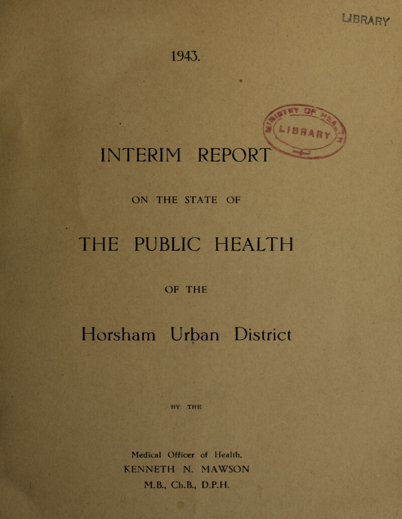 1943. INTERIM REPORT ON THE STATE OF THE PUBLIC HEALTH OF THE Horsham Urban District « BY THE Medical Officer of Health, KENNETH N. MAWSON M.B., Ch.B., D.P.H.