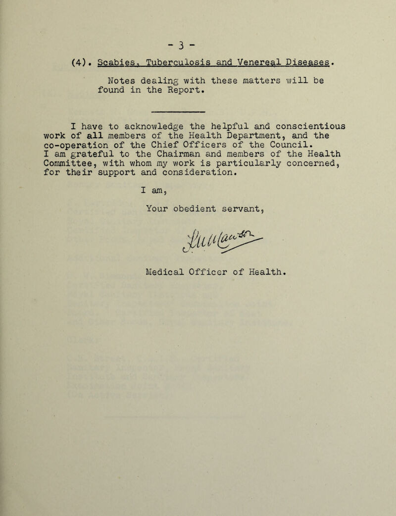 - 3 - (4)• Scabies„ Tuberculosis and Venereal Diseases. Notes dealing with these matters will be found in the Report. I have to acknowledge the helpful and conscientious work of all members of the Health Department, and the co-operation of the Chief Officers of the Council. I am grateful to the Chairman and members of the Health Committee, with whom my work is particularly concerned, for their support and consideration. I am Your obedient servant Medical Officer of Health