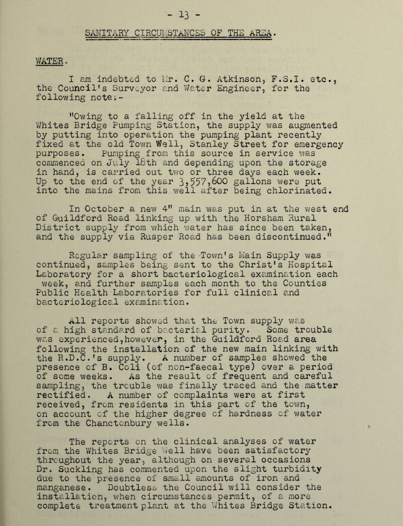 - 13 - SANITARY CIRCUMSTANCES OF THE AREA. WATER» I am indebted to Mr. C. G. Atkinson, F.S.I. etc., the Council’s Surveyor and Water Engineer, for the following note;- Owing to a falling off in the yield at the Whites Bridge Pumping Station, the supply was augmented by putting into operation the pumping plant recently fixed at the old Town Well, Stanley Street for emergency purposes. Pumping from this source in service was commenced on July lSth and depending upon the storage in hand, is carried out two or three days each week. Up to the end of the year 35557,600 gallons vuere put into the mains from this well after being chlorinated. In October a new 4 main was put in at the west end of Guildford Road linking up with the Horsham Rural District supply from which water has since been taken, and the supply via Rusper Road has been discontinued. Regular sampling of the Town's Main Supply was continued, samples being sent to the Christ's Hospital Laboratory for a short bacteriological examination each week, and further samples each month to the Counties Public Health Laboratories for full clinical and bacteriological examination. All reports showed that the Town supply was of a high standard of bacterial purity. Some trouble was experienced,however, in the Guildford Road area following the installation of the new main linking with the R.D.Co's supply. A number of samples showed the presence of B. Coli (of non-faecal type) over a period of some weeks. As the result of frequent and careful sampling, the trouble was finally traced and the matter rectified. A number of complaints were at first received, from residents in this part of the town, on account of the higher degree of hardness of water from the Chanctonbury wells. The reports on the clinical analyses of water from the Whites Bridge Well have been satisfactory throughout the year, although on several occasions Dr. Suckling has commented upon the slight turbidity due to the presence of small amounts of iron and manganese. Doubtless the Council will consider the installation, when circumstances permit, of a more complete treatment plant at the Whites Bridge Station.