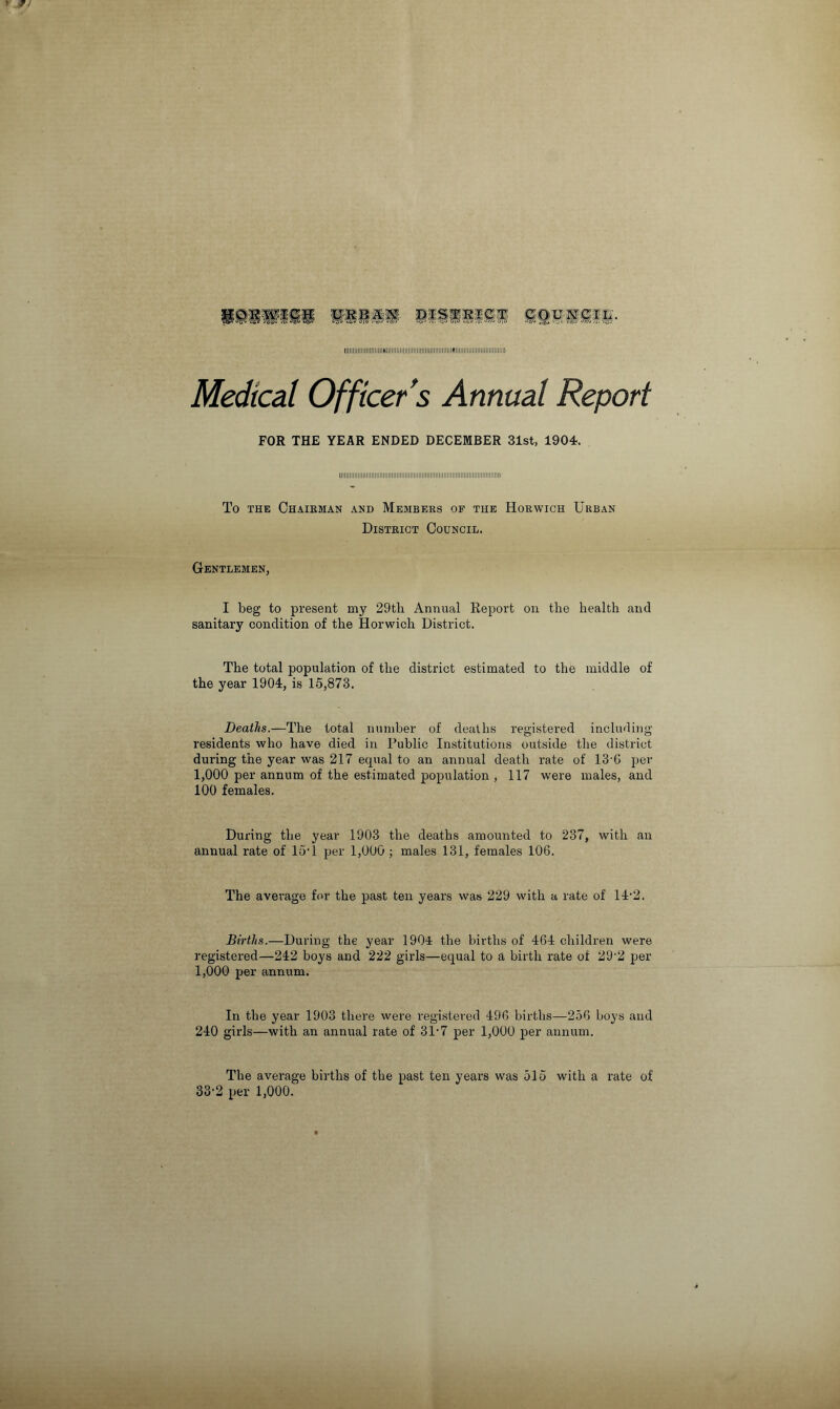 IIIIIIIIIIIIIIIIIIIIIIIHIIIIIIIIIIIIIIIIIIIltllllllllllllllllllfllllllllllllllllllllllllllllll) Medical Officer’s Annual Report FOR THE YEAR ENDED DECEMBER 31st, 1904. To the Chairman and Members of the Horwich Urban District Council. Gentlemen, I beg to present my 29tb Annual Report on the health and sanitary condition of the Horwich District. The total population of the district estimated to the middle of the year 1904, is 15,873. Deaths.—The total number of deaths registered including residents who have died in Public Institutions outside the district during the year was 217 equal to an annual death rate of 13'G per 1,000 per annum of the estimated population , 117 were males, and 100 females. During the year 1903 the deaths amounted to 237, with an annual rate of 15T per 1,000 ; males 131, females 106. The average for the past ten years was 229 with a rate of 14‘2. Births.—During the year 1904 the births of 464 children were registered—242 boys and 222 girls—equal to a birth rate of 29-2 per 1,000 per annum. In the year 1903 there were registered 496 births—256 boys and 240 girls—with an annual rate of 31-7 per 1,000 per annum. The average births of the past ten years was 515 with a rate of 33-2 per 1,000.