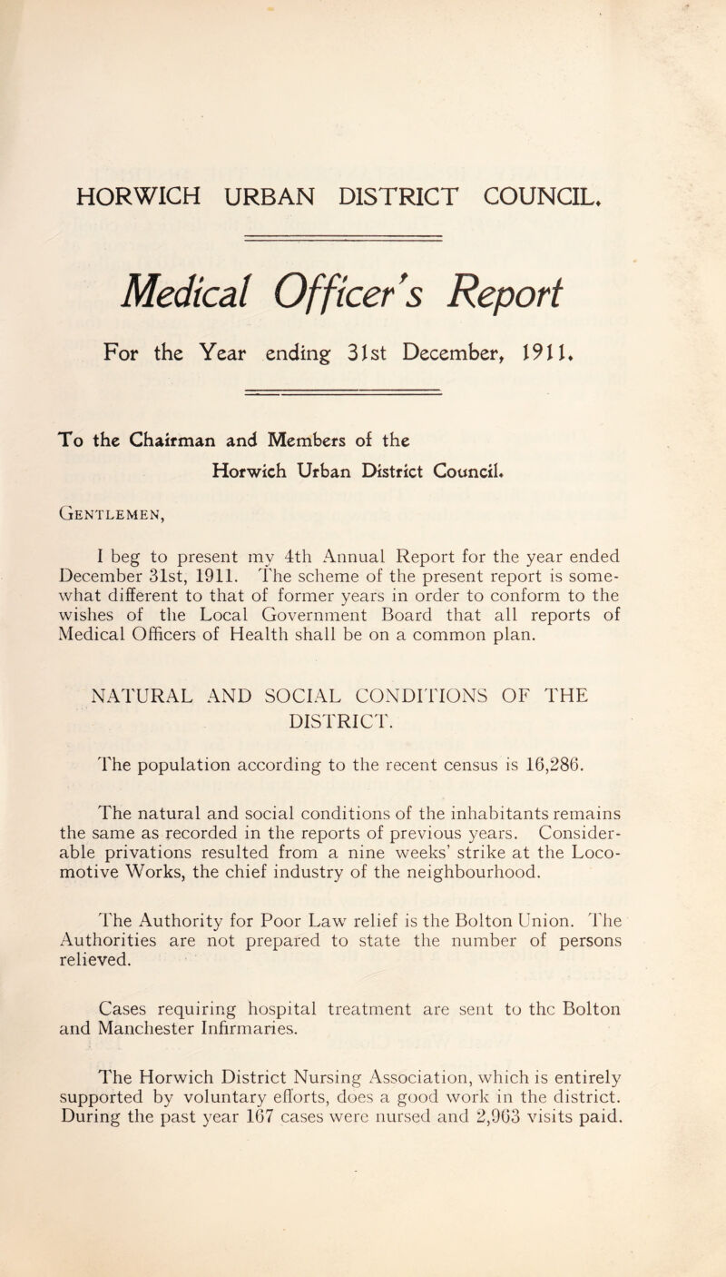 HORWICH URBAN DISTRICT COUNCIL. Medical Officer's Report For the Year ending 31st December, 191U To the Chairman and Members of the Horwich Urban District Council* Gentlemen, I beg to present my 4th Annual Report for the year ended December 31st, 1911. The scheme of the present report is some- what different to that of former years in order to conform to the wishes of the Local Government Board that all reports of Medical Officers of Health shall be on a common plan. NATURAL AND SOCIAL CONDITIONS OF THE DISTRICT. The population according to the recent census is 16,286. The natural and social conditions of the inhabitants remains the same as recorded in the reports of previous years. Consider- able privations resulted from a nine weeks’ strike at the Loco- motive Works, the chief industry of the neighbourhood. The Authority for Poor Law relief is the Bolton Union. The Authorities are not prepared to state the number of persons relieved. Cases requiring hospital treatment are sent to the Bolton and Manchester Infirmaries. The Horwich District Nursing Association, which is entirely supported by voluntary efforts, does a good work in the district. During the past year 167 cases were nursed and 2,963 visits paid.