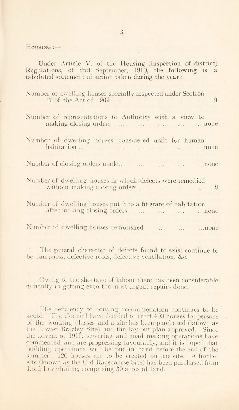 Housing : Under Article V. of the Housing (Inspection of district) Regulations, of 2nd September, 1910, the following is a tabulated statement of action taken during the year: Number of dwelling houses specially inspected under Section 17 of the Act of 1909 ... ... ... ... ... 9 Number of representations to Authority with a view to making closing orders ... ... ... ... ...none Number of dwelling houses considered unfit for human habitation... ... ... ... ... ... ...none Number of closing orders made... ... ... ... ...none Number of dwelling houses in which defects were remedied without making closing orders ... ... ... ... 9 Number of dwelling houses put into a fit state of habitation after making closing orders ... ... ... ...none Number of dwelling houses demolished ... ... ...none The general character of defects found to exist continue to be dampness, defective roofs, defective ventilation, &c. Owing to the shortage of labour there has been considerable difficulty in getting even the most urgent repairs done. T lie deficiency of housing accommodation continues to be acute. The Council have decided to erect 400 houses for persons of the working classes and a site has been purchased (known as the Lower Brazley Site) and the lay-out plan approved. Since the advent of 1919, sewering and road making operations have commenced, and are progressing favourably, and it is hoped that building operations will, be put in hand before the end of the summer. 120 houses are to be erected on this site. A further site (known as the Old Racecourse Site) has been purchased from Lord Leverhulme, comprising 30 acres of land.