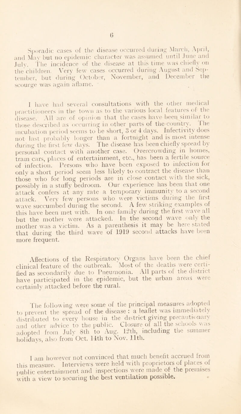 b during March, A pi Sporadic cases of the disease occurred and Mav but no epidemic character was assumed until June and July. The incidence of the disease at this time was chiefly on the children. Very few cases occurred during August and Sep- tember, but during October, November, and December the scourge was again aflame. I have had several consultations with the other medical practitioneers in the town as to the various local features of the disease. All are of opinion that the cases have been similar to those described as occurring in. other parts of the-countiy. 1 he incubation period seems to be short, 3 or 4 days. Infectivity does not last probably longer than a fortnight and is most intense during the first few days. The disease has been chiefly spread by personal contact with another case. Overcrowding in homes, tram cars, places of entertainment, etc., has been a fertile source of infection. Persons who have been ex to infection for only a short period seem less likely to contract the disease than those who for long periods are in close contact with the sick, possibly in a stuffy bedroom. Our experience has been that one attack confers at any rate a temporary immunity to a second attack. Very few persons who were victims during the first wave succumbed during the second. A few striking examples of this have been met with. In one family during the first wave all but the mothei were attacked. In the second wave only the mother was a victim. As a parenthesis it may be here stated that during the third wave of 1919 second attacks have been more frequent. Affections of the Respiratory Organs have been the chief clinical feature of the outbreak. Most of the deaths weie ceiti- ffed as secondarily due to Pneumonia. All parts of the district have participated in the epidemic, but the urban areas were certainly attacked before the rural. The following were some of the principal measures adopted to prevent the spread of the disease : a leaflet was immediately distributed to every house in the district giving precautionary and other advice to the public. Closure of all the schools was adopted from July 8th to Aug. 12th, including the summer holidays, also from Oct. 14th to Nov. 11th. I am however not convinced that much benefit accrued from this measure. Interviews were held with proprietors of places of public entertainment and inspections were made.of the premises with, a view to securing the best ventilation possible.