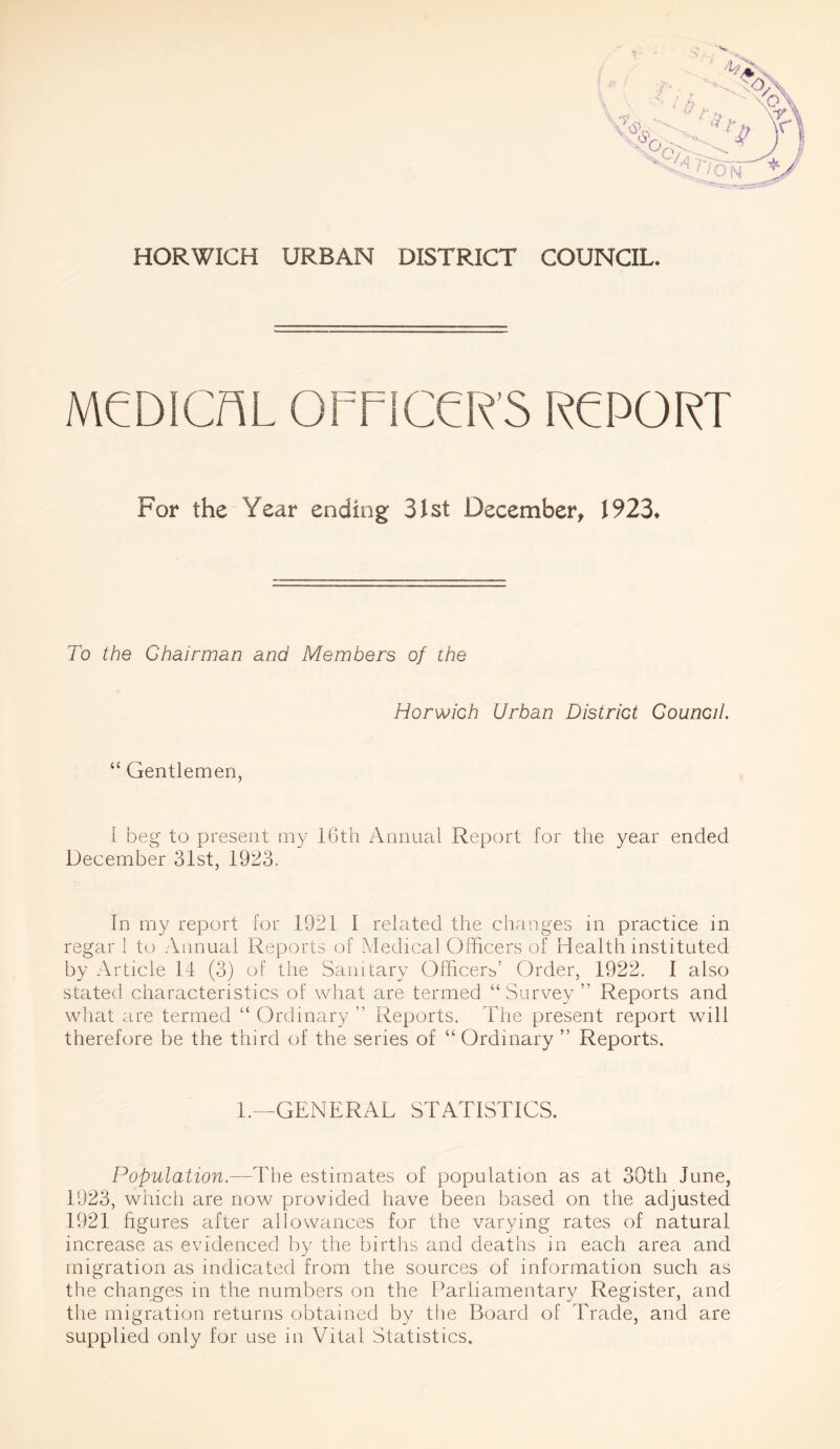 HORWICH URBAN DISTRICT COUNCIL, MCDICAL OFFICER'S RFPORT For the Year ending 31st December, 1923* To the Chairman and Members of the Horwich Urban District Council “ Gentlemen, I beg to present my 16th Annual Report for the year ended December 31st, 1923. In my report for 1921 I related the changes in practice in regar 1 to Annual Reports of Medical Officers of Health instituted by Article 14 (3) of the Sanitary Officers’ Order, 1922. I also stated characteristics of what are termed “Survey ” Reports and what are termed “ Ordinary ” Reports. The present report will therefore be the third of the series of “ Ordinary ” Reports. 1.—GENERAL STATISTICS. Population.—The estimates of population as at 30th June, 1923, which are now provided have been based on the adjusted 1921 figures after allowances for the varying rates of natural increase as evidenced by the births and deaths in each area and migration as indicated from the sources of information such as the changes in the numbers on the Parliamentary Register, and the migration returns obtained by the Board of Trade, and are supplied only for use in Vital Statistics.