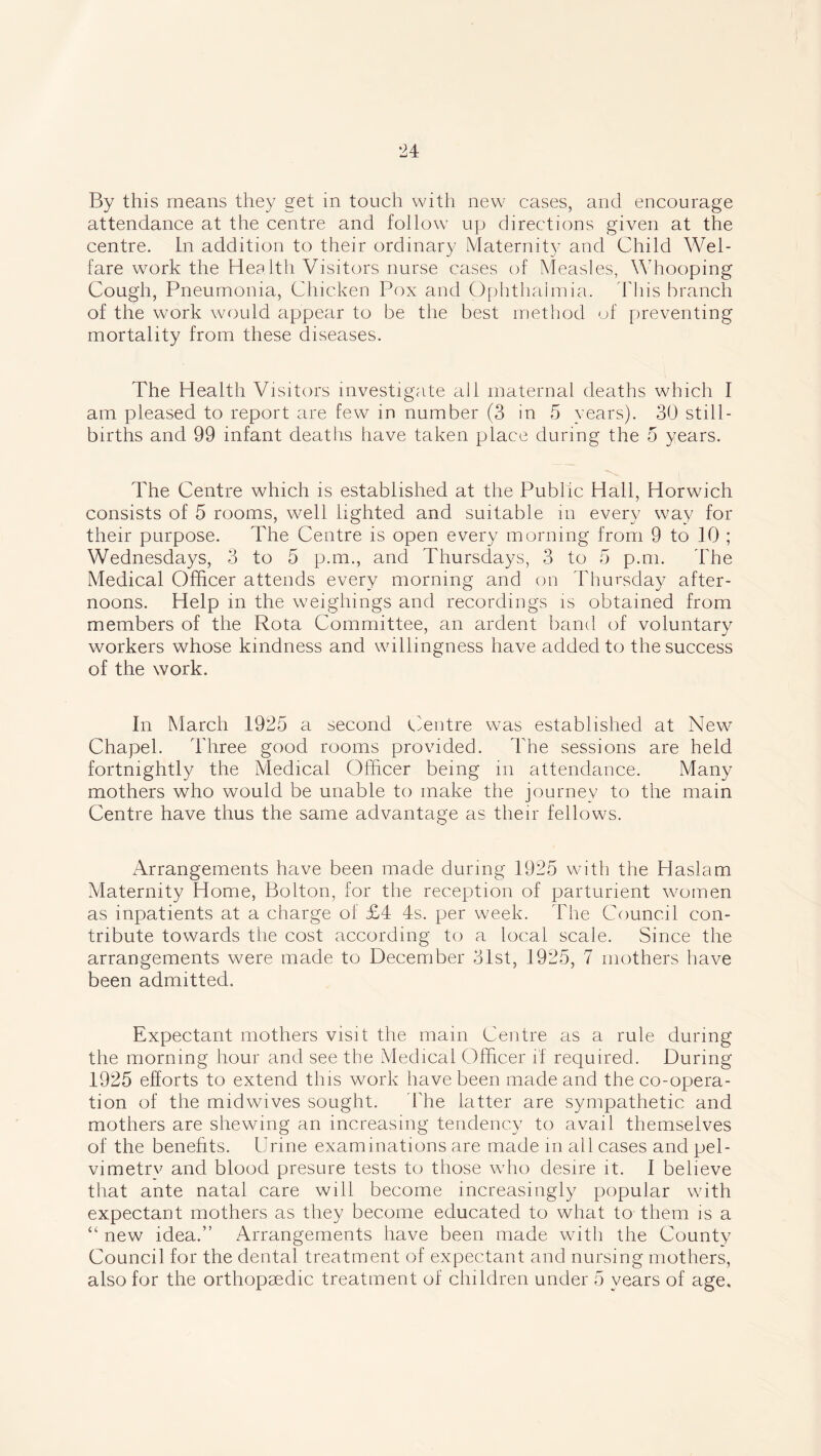 By this means they get in touch with new cases, and encourage attendance at the centre and follow up directions given at the centre. In addition to their ordinary Maternity and Child Wel- fare work the Health Visitors nurse cases of Measles, Whooping Cough, Pneumonia, Chicken Pox and Ophthalmia. This branch of the work would appear to be the best method of preventing mortality from these diseases. The Health Visitors investigate all maternal deaths which I am pleased to report are few in number (3 in 5 years). 30 still- births and 99 infant deaths have taken place during the 5 years. The Centre which is established at the Public Hall, Horwich consists of 5 rooms, well lighted and suitable in every way for their purpose. The Centre is open every morning from 9 to 10 ; Wednesdays, 3 to 5 p.m., and Thursdays, 3 to 5 p.m. The Medical Officer attends every morning and on Thursday after- noons. Help in the weighings and recordings is obtained from members of the Rota Committee, an ardent band of voluntary workers whose kindness and willingness have added to the success of the work. In March 1925 a second Centre was established at New Chapel. Three good rooms provided. The sessions are held fortnightly the Medical Officer being in attendance. Many mothers who would be unable to make the journey to the main Centre have thus the same advantage as their fellows. Arrangements have been made during 1925 with the Haslam Maternity Home, Bolton, for the reception of parturient women as inpatients at a charge of £4 4s. per week. The Council con- tribute towards the cost according to a local scale. Since the arrangements were made to December 31st, 1925, 7 mothers have been admitted. Expectant mothers visit the main Centre as a rule during the morning hour and see the Medical Officer if required. During 1925 efforts to extend this work have been made and the co-opera- tion of the midwives sought. The latter are sympathetic and mothers are shewing an increasing tendency to avail themselves of the benefits. Urine examinations are made in all cases and pel- vimetrv and blood presure tests to those who desire it. I believe that ante natal care will become increasingly popular with expectant mothers as they become educated to what to them is a “ new idea.” Arrangements have been made with the County Council for the dental treatment of expectant and nursing mothers, also for the orthopaedic treatment of children under 5 years of age.