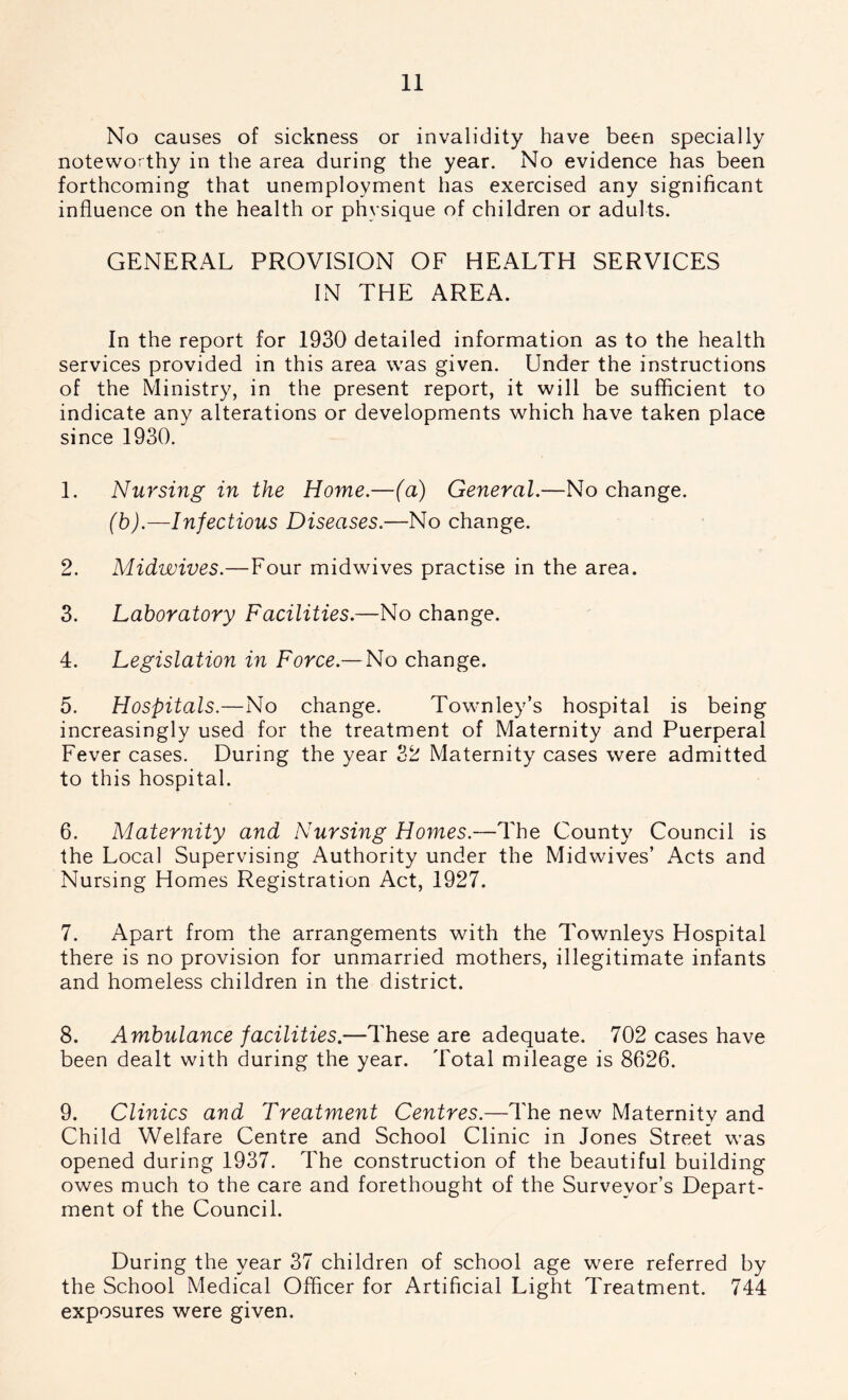 No causes of sickness or invalidity have been specially noteworthy in the area during the year. No evidence has been forthcoming that unemployment has exercised any significant influence on the health or physique of children or adults. GENERAL PROVISION OF HEALTH SERVICES IN THE AREA. In the report for 1930 detailed information as to the health services provided in this area was given. Under the instructions of the Ministry, in the present report, it will be sufficient to indicate any alterations or developments which have taken place since 1930. 1. Nursing in the Home.—(a) General.—No change. (b).—Infectious Diseases.—No change. 2. Midwives.—Four midwives practise in the area. 3. Laboratory Facilities.—No change. 4. Legislation in Force— No change. 5. Hospitals.—No change. Townley’s hospital is being increasingly used for the treatment of Maternity and Puerperal Fever cases. During the year 32 Maternity cases were admitted to this hospital. 6. Maternity and Nursing Homes.—The County Council is the Local Supervising Authority under the Midwives’ Acts and Nursing Homes Registration Act, 1927. 7. Apart from the arrangements with the Townleys Hospital there is no provision for unmarried mothers, illegitimate infants and homeless children in the district. 8. Ambulance facilities.—These are adequate. 702 cases have been dealt with during the year. Total mileage is 8626. 9. Clinics and Treatment Centres.—The new Maternity and Child Welfare Centre and School Clinic in Jones Street was opened during 1937. The construction of the beautiful building owes much to the care and forethought of the Surveyor’s Depart- ment of the Council. During the year 37 children of school age were referred by the School Medical Officer for Artificial Light Treatment. 744 exposures were given.