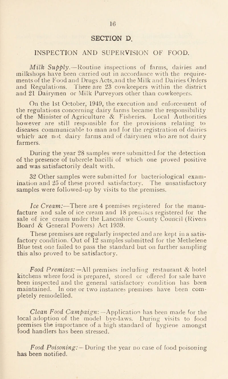 SECTION D. INSPECTION AND SUPERVISION OF FOOD. Milk Supply.—Routine inspections of farms, dairies and milkshops have been carried out in accordance with the require- ments of the Food and Drugs Acts,and the Milk and Dairies Orders and Regulations. There are 23 cowkeepers within the district and 21 Dairymen or Milk Purveyors other than cowkeepers. On the 1st October, 1949, the execution and enforcement of the regulations concerning dairy farms became the responsibility of the Minister of Agriculture & Fisheries. Local Authorities however are still responsible for the provisions relating to diseases communicable to man and for the registration of dairies which are not dairy farms and of dairymen who are not dairy farmers. During the year 28 samples were submitted for the detection of the presence of tubercle bacilli of which one proved positive and was satisfactorily dealt with. 32 Other samples were submitted for bacteriological exam- ination and 25 of these proved satisfactory. The unsatisfactory samples were followed-up by visits to the premises. Ice Cream:—There are 4 premises registered for the manu- facture and sale of ice cream and 18 premises registered for the sale of ice cream under the Lancashire County Council (Rivers Board & General Powers) Act 1939. These premises are regularly inspected and are kept in a satis- factory condition. Out of 12 samples submitted for the Methelene Blue test one failed to pass the standard but on further sampling this also proved to be satisfactory. Food Premises:—All premises including restaurant & hotel kitchens where food is prepared, stored or offered for sale have been inspected and the general satisfactory condition has been maintained. In one or two instances premises have been com- pletely remodelled. Clean Food Campaign:—Application has been made for the local adoption of the model bye-laws. During visits to food premises the importance of a high standard of hygiene amongst food handlers has been stressed. Food Poisoning: — During the year no case of food poisoning has been notified.