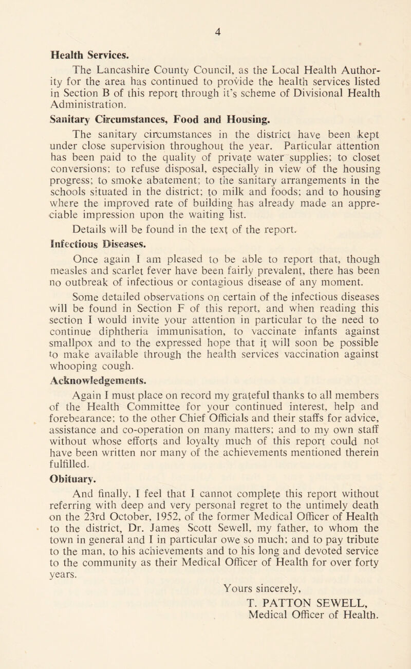 Health Services. The Lancashire County Council, as the Local Health Author- ity for the area has continued to provide the health services listed in Section B of this report through it's scheme of Divisional Health Administration. Sanitary Circumstances, Food and Housing. The sanitary circumstances in the district have been ,kept under close supervision throughout the year. Particular attention has been paid to the quality of private water supplies; to closet conversions; to refuse disposal, especially in view of the housing progress; to smoke abatement; to the sanitary arrangements in the schools situated in the district; to milk and foods; and to housing where the improved rate of building has already made an appre- ciable impression upon the waiting list. Details will be found in the text of the report. Infectious Diseases. Once again I am pleased to be able to report that, though measles and scarlet fever have been fairly prevalent, there has been no outbreak of infectious or contagious disease of any moment. Some detailed observations on certain of the infectious diseases will be found in Section F of this report, and when reading this section I would invite your attention in particular to the need to continue diphtheria immunisation, to vaccinate infants against smallpox and to the expressed hope that it will soon be possible to make available through the health services vaccination against whooping cough. Acknowledgements. Again I must place on record my grateful thanks to all members of the Health Committee for your continued interest, help and forebearance; to the other Chief Officials and their staffs for advice, assistance and co-operation on many matters; and to my own staff without whose efforts and loyalty much of this report could not have been written nor many of the achievements mentioned therein fulfilled. Obituary. And finally, I feel that I cannot complete this report without referring with deep and very personal regret to the untimely death on the 23rd October, 1952, of the former Medical Officer of Health to the district. Dr. James Scott Sewell, my father, to whom the town in general and I in particular owe so much; and to pay tribute to the man, to his achievements and to his long and devoted service to the community as their Medical Officer of Health for over forty years. Yours sincerely, T. PATTON SEWELL, Medical Officer of Health.