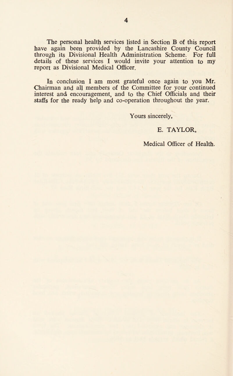 The personal health services listed in Section B of this report have again been provided by the Lancashire County Council through its Divisional Health Administration Scheme. For full details of these services I would invite your attention to my report as Divisional Medical Officer. In conclusion I am most grateful once again to you Mr. Chairman and all members of the Committee for your continued interest and encouragement, and to the Chief Officials and their staffs for the ready help and co-operation throughout the year. Yours sincerely, E. TAYLOR, Medical Officer of Health.