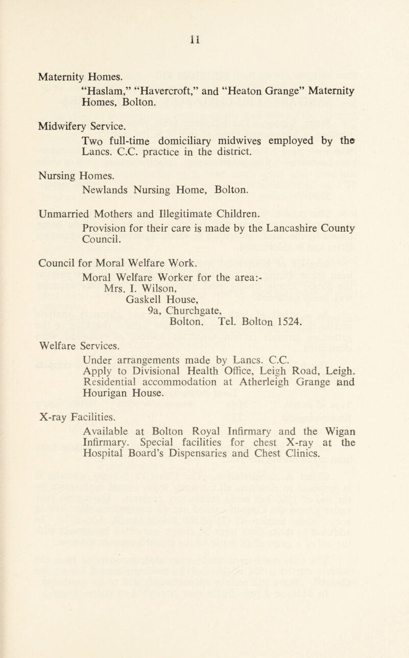 Maternity Homes. “Haslam,” “Havercroft,” and “Heaton Grange” Maternity Homes, Bolton. Midwifery Service. Two full-time domiciliary midwives employed by the Lancs. C.C. practice in the district. Nursing Homes. Newlands Nursing Home, Bolton. Unmarried Mothers and Illegitimate Children. Provision for their care is made by the Lancashire County Council. Council for Moral Welfare Work. Moral Welfare Worker for the area:- Mrs. I. Wilson, Gaskell House, 9a, Churchgate, Bolton. Tel. Bolton 1524. Welfare Services. Under arrangements made by Lancs. C.C. Apply to Divisional Health Office, Leigh Road, Leigh. Residential accommodation at Atherleigh Grange land Hourigan House. X-ray Facilities. Available at Bolton Royal Infirmary and the Wigan Infirmary. Special facilities for chest X-ray at the Hospital Board’s Dispensaries and Chest Clinics.