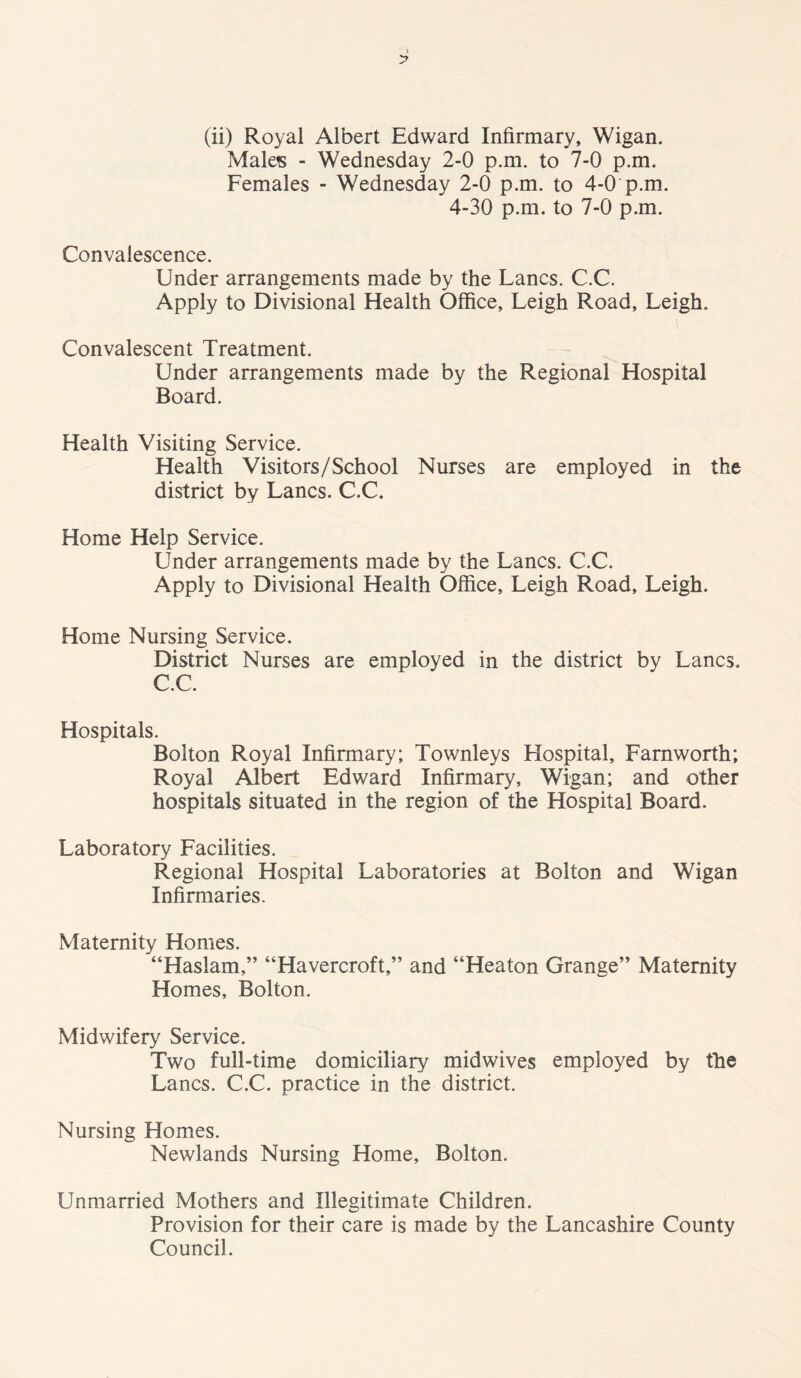 Males - Wednesday 2-0 p.m. to 7-0 p.m. Females - Wednesday 2-0 p.m. to 4-0 p.m. 4-30 p.m. to 7-0 p.m. Convalescence. Under arrangements made by the Lancs. C.C. Apply to Divisional Health Office, Leigh Road, Leigh. Convalescent Treatment. Under arrangements made by the Regional Hospital Board. Health Visiting Service. Health Visitors/School Nurses are employed in the district by Lancs. C.C. Home Help Service. Under arrangements made by the Lancs. C.C. Apply to Divisional Health Office, Leigh Road, Leigh. Home Nursing Service. District Nurses are employed in the district by Lancs. C.C. Hospitals. Bolton Royal Infirmary; Townleys Hospital, Farnworth; Royal Albert Edward Infirmary, Wigan; and other hospitals situated in the region of the Hospital Board. Laboratory Facilities. Regional Hospital Laboratories at Bolton and Wigan Infirmaries. Maternity Homes. “Haslam,” “Havercroft,” and “Heaton Grange” Maternity Homes, Bolton. Midwifery Service. Two full-time domiciliary midwives employed by the Lancs. C.C. practice in the district. Nursing Homes. Newlands Nursing Home, Bolton. Unmarried Mothers and Illegitimate Children. Provision for their care is made by the Lancashire County Council.