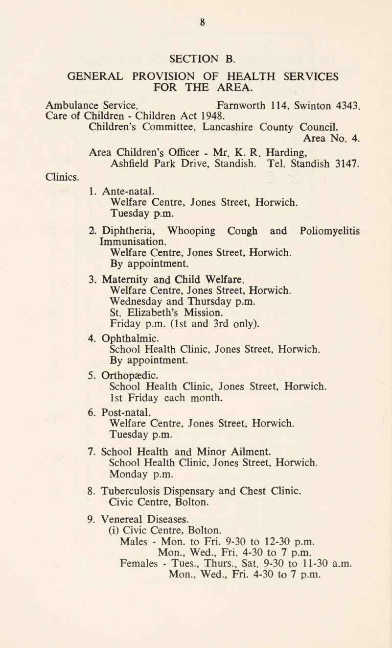 SECTION B. GENERAL PROVISION OF HEALTH SERVICES FOR THE AREA. Ambulance Service. Famworth 114, Swinton 4343. Care of Children - Children Act 1948. Children’s Committee, Lancashire County Council. Area No. 4. Area Children’s Officer - Mr. K. R. Harding, Ashfield Park Drive, Standish. Tel. Standish 3147. Clinics. 1. Ante-natal. Welfare Centre, Jones Street, Horwich. Tuesday p.m. 2. Diphtheria, Whooping Cough and Poliomyelitis Immunisation. Welfare Centre, Jones Street, Horwich. By appointment. 3. Maternity and Child Welfare. Welfare Centre, Jones Street, Horwich. Wednesday and Thursday p.m. St. Elizabeth’s Mission. Friday p.m. (1st and 3rd only). 4. Ophthalmic. School Health Clinic, Jones Street, Horwich. By appointment. 5. Orthopaedic. School Health Clinic, Jones Street, Horwich. 1st Friday each month. 6. Post-natal. Welfare Centre, Jones Street, Horwich. Tuesday p.m. 7. School Health and Minor Ailment. School Health Clinic, Jones Street, Horwich. Monday p.m. 8. Tuberculosis Dispensary and Chest Clinic. Civic Centre, Bolton. 9. Venereal Diseases. (i) Civic Centre, Bolton. Males - Mon. to Fri. 9-30 to 12-30 p.m. Mon., Wed., Fri. 4-30 to 7 p.m. Females - Tues., Thurs., Sat. 9-30 to 11-30 a.m. Mon., Wed., Fri. 4-30 to 7 p.m.