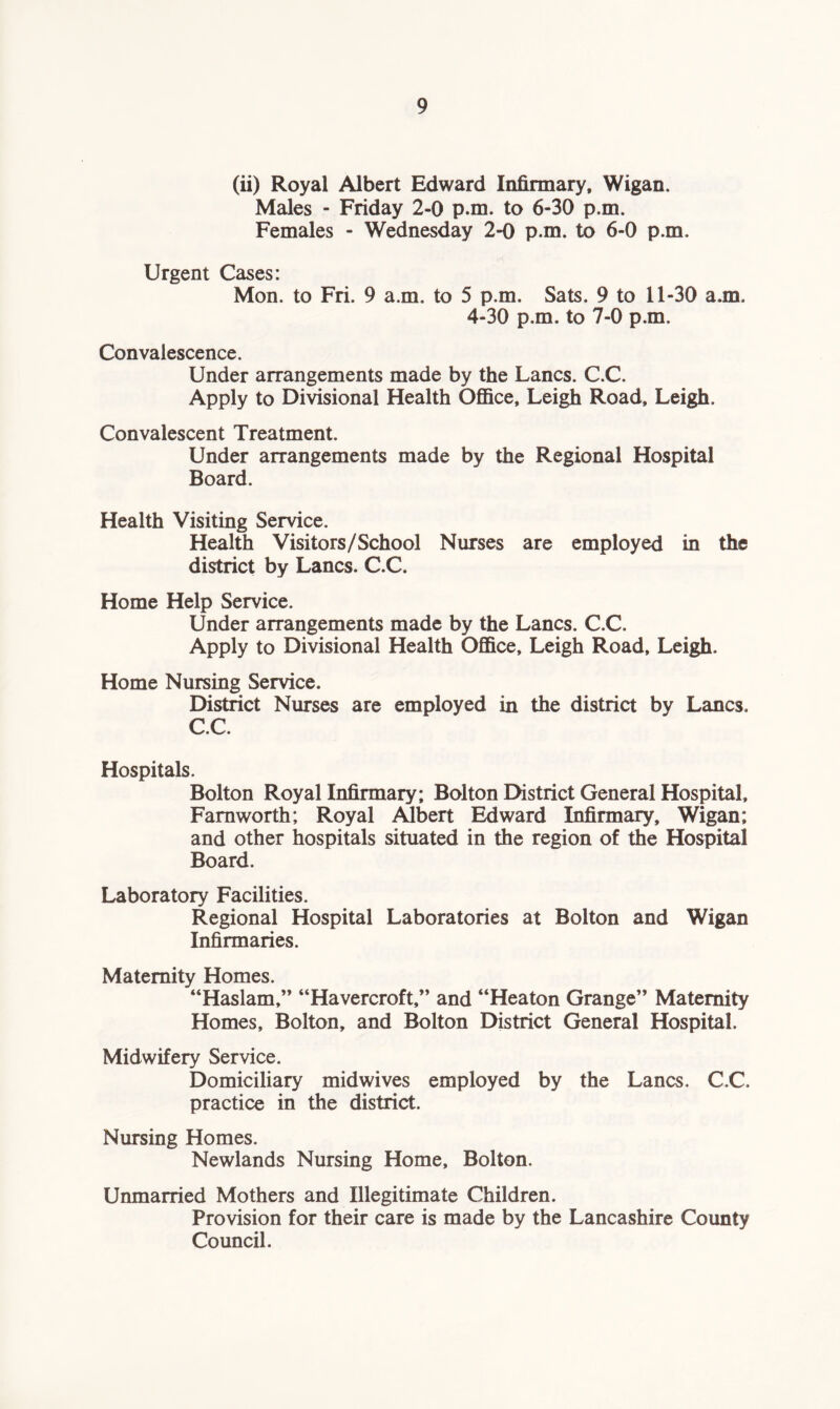 (ii) Royal Albert Edward Infirmary, Wigan. Males - Friday 2-0 p.m. to 6-30 p.m. Females - Wednesday 2-0 p.m. to 6-0 p.m. Urgent Cases: Mon. to Fri. 9 a.m. to 5 p.m. Sats. 9 to 11-30 a.m. 4-30 p.m. to 7-0 p.m. Convalescence. Under arrangements made by the Lancs. C.C. Apply to Divisional Health Office, Leigh Road, Leigh. Convalescent Treatment. Under arrangements made by the Regional Hospital Board. Health Visiting Service. Health Visitors/School Nurses are employed in the district by Lancs. C.C. Home Help Service. Under arrangements made by the Lancs. C.C. Apply to Divisional Health Office, Leigh Road, Leigh. Home Nursing Service. District Nurses are employed in the district by Lancs, C.C. Hospitals. Bolton Royal Infirmary; Bolton District General Hospital, Farnworth; Royal Albert Edward Infirmary, Wigan; and other hospitals situated in the region of the Hospital Board. Laboratory Facilities. Regional Hospital Laboratories at Bolton and Wigan Infirmaries. Maternity Homes. “Haslam,” “Havercroft,” and “Heaton Grange” Maternity Homes, Bolton, and Bolton District General Hospital. Midwifery Service. Domiciliary midwives employed by the Lancs. C.C. practice in the district. Nursing Homes. Newlands Nursing Home, Bolton. Unmarried Mothers and Illegitimate Children. Provision for their care is made by the Lancashire County Council.