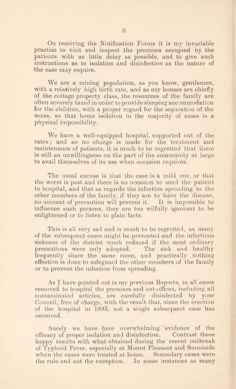 On receiving the Notification Forms it is -my invariable practice to visit and inspect the premises occupied by the patients with as little delay as possible, and to give such instructions as to isolation and disinfection as the nature of the case may require. We are a mining population, as you know, gentlemen, with a relatively high birth rate, and as our houses are chiefly of the cottage property class, the resources of the family are often severely taxed in order to provide sleeping accommodation for the children, with a proper regard for the separation of the sexes, so that home isolation in the majority of cases is a physical impossibility. We have a well-equipped hospital, supported out of the rates ; and as no charge is made for the treatment and maintenance of patients, it is much to be regretted that there is still an unwillingness on the part of the community at large to avail themselves of its use when occasion requires. The usual excuse is that the case is a mild one, or that the worst is past and there is no occasion to send the patient to hospital, and that as regards the infection spreading to the other members of the family, if they are to have the disease, no amount of precaution will prevent it. It is impossible to influence such persons, they are too wilfully ignorant to be enlightened or to listen to plain facts. This is ail very sad and is much to be regretted, as many of the subsequent cases might be prevented and the infectious sickness of the district much reduced if the most ordinary precautions were only adopted. The sick and healthy frequently share the same room, and practically nothing effective is done to safeguard the other members of the family or to prevent the infection from spreading. As I have pointed out in my previous Reports, in all cases removed to hospital the premises and out-offices, including all contaminated articles, are carefully disinfected by your Council, free of charge, with the result that, since the erection of the hospital in 1893, not a single subsequent case has occurred. Surely we have here overwhelming evidence of the efficacy of proper isolation and disinfection. Contrast these happy results with what obtained during the recent outbreak of Typhoid Fever, especially at Mount Pleasant and Sunniside when the cases were treated at home. Secondary cases were the rule and not the exception. In some instances as many