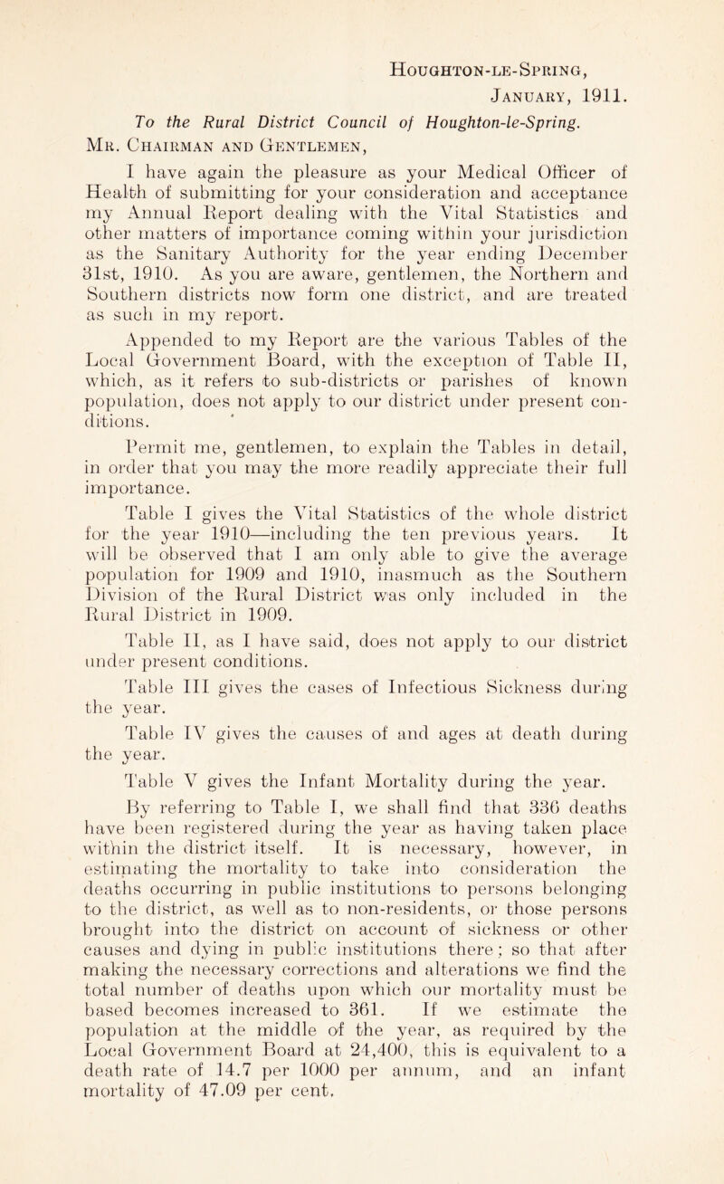 Houghton-le-Spring, January, 1911. To the Rural District Council of Houghton-le-Spring. Mr. Chairman and Gentlemen, I have again the pleasure as your Medical Officer of Health of submitting for your consideration and acceptance my Annual Report dealing with the Vital Statistics and other matters of importance coming within your jurisdiction as the Sanitary Authority for the year ending December 31st, 1910. As you are aware, gentlemen, the Northern and Southern districts now form one district, and are treated as such in my report. Appended to my Report are the various Tables of the Local Government Board, with the exception of Table II, which, as it refers to sub-districts or parishes of known population, does not apply to our district under present con¬ ditions. Permit me, gentlemen, to explain the Tables in detail, in order that you may the more readily appreciate their full importance. Table I gives the Vital Statistics of the whole district for the year 1910—including the ten previous years. It will be observed that I am only able to give the average population for 1909 and 1910, inasmuch as the Southern Division of the Rural District was only included in the Rural District in 1909. Table II, as I have said, does not apply to our district under present conditions. Table III gives the cases of Infectious Sickness during the year. Table IV gives the causes of and ages at death during the year. Table V gives the Infant Mortality during the year. By referring to Table I, we shall find that 336 deaths have been registered during the year as having taken place within the district itself. It is necessary, however, in estimating the mortality to take into consideration the deaths occurring in public institutions to persons belonging to the district, as well as to non-residents, or those persons brought into the district on account of sickness or other causes and dying in public institutions there; so that after making the necessary corrections and alterations we find the total number of deaths upon which our mortality must be based becomes increased to 361. If we estimate the population at the middle of the year, as required by the Local Government Board at 24,400, this is equivalent to a death rate of 14.7 per 1000 per annum, and an infant mortality of 47.09 per cent.