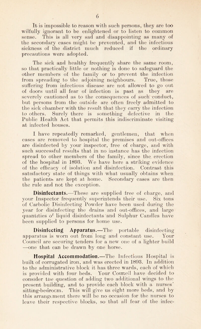 It is impossible to reason with such persons, they are too wilfully ignorant to be enlightened or to listen to common sense. This is all very sad and disappointing as many of the secondary cases might be prevented, and the infectious sickness of the district much reduced if the ordinary precautions were adopted. The sick and healthy frequently share the same room, so that practically little or nothing is done to safeguard the other members of the family or to prevent the infection from spreading to the adjoining neighbours. True, those suffering from infectious disease are not allowed to go out of doors until all fear of infection is past as they are severely cautioned as to the consequences of such conduct, but persons from the outside are often freely admitted to the sick chamber with the result that they carry the infection to others. Surely there is something defective in the Public Health Act that permits this indiscriminate visiting at infected houses. I have repeatedly remarked, gentlemen, that when cases are removed to hospital the premises and out-offices are disinfected by your inspector, free of charge, and with such successful results that in no instance has the infection spread to other members of the family, since the. erection of the hospital in 1893. We have here a striking evidence of the efficacy of isolation and disinfection. Contrast this satisfactory state of things with what usually obtains when the patients are kept at home. Secondary cases are then the rule and not the exception. Disinfectants.—These are supplied free of charge, arid your Inspector frequently superintends their use. Six tons of Carbolic Disinfecting Powder have been used during the year for disinfecting the drains and out-offices, and large quantities of liquid disinfectants and Sulphur Candles have been supplied to persons for home use. Disinfecting Apparatus.—The portable disinfecting apparatus is worn out from long and constant use. Your Council are securing tenders for a new one of a lighter build —one that can be drawn by one horse. Hospital Accommodation.—The Infectious Hospital is built of corrugated iron, and was erected in 1893. In addition to the administrative block it has three wards, each of which is provided with four beds. Your Council have decided to consider tlie question of adding two additional wings to the present building, and to provide each block with a nurses’ sittmg-bedrocm. This will give us eight more beds, and by this arrangement there will be no occasion for the nurses to leave their respective blocks, so that all fear of the inf'ec-