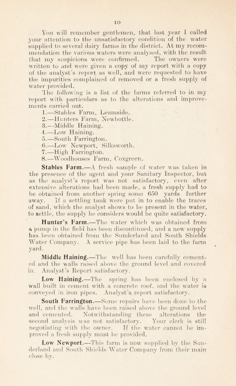 IO You will remember gentlemen, that last year I called your attention to the unsatisfactory condition of the water supplied to several dairy farms in the district. At my recom¬ mendation the various waters were analysed, with the result that my suspicions were confirmed. The owners were written to and were given a copy of my report with a copy of the analyst's report as well, and were requested to have the impurities complained of removed or a fresh supply of water provided. The following is a list of the farms referred to in my report with particulars as to the alterations and improve¬ ments carried out. 1. —Stables Farm, Leamside. 2. —Hunters Farm, Newbottle. 3. —Middle Haining. 4. —Low Haining. 5. —South Farrington. 6. —Low Newport, Silksworth. 7. —High Farrington. 8. —Woodhouses Farm, Coxgreen. Stables Farm.-—A fresh sample of water was taken in i the presence of the agent and your Sanitary Inspector, but as the analyst’s report was not satisfactory, even after extensive alterations had been made, a fresh supply had to be obtained from another spring some 650 yards further away. If a settling tank were put in to enable the traces of sand, which the analyst shows to be present in the water,, to settle, the supply he considers would be quite satisfactory. Hunter’s Farm.—The water which was obtained from a pump in the field has been discontinued, and a new supply has been obtained from the Sunderland and South Shields Water Company. A service pipe has been laid to the farm yard. Middle Haining.—The well has been carefully cement¬ ed and the walls raised above the ground level and covered in. Analyst’s Report satisfactory. Low Haining.—The spring has been enclosed by a wall built in cement with a concrete roof, and the water is conveyed in iron pipes. Analyst’s report satisfactory. South Farrington.—Some repairs have been done to the well, and the walls have been raised above the ground level and cemented. Notwithstanding these alterations the second analvsis was not satisfactory. Your clerk is still negotiating with the owner. If the water cannot be im¬ proved a fresh supply must be provided. Low Newport.—This farm is now supplied by the Sun¬ derland and South Shields Water Company from their main close by.