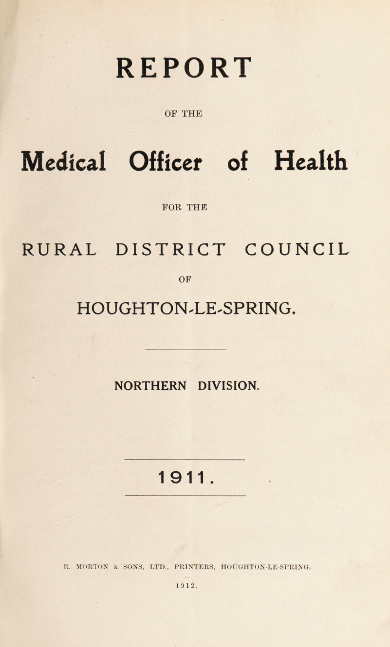 REPORT OF THE Medical Officer of Health FOR THE RURAL DISTRICT COUNCIL OF HOUGHT ONTJE-SPRING. NORTHERN DIVISION. 1911. R. MORTON & SONS, LTD., PRINTERS, HO UGHTON-LE SPRING. 1912.