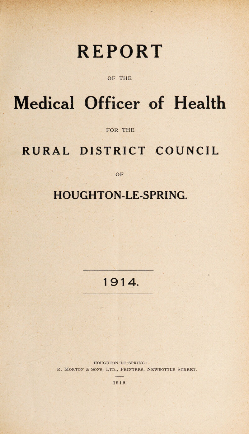 REPORT OF THE Medical Officer of Health RURAL FOR THE DISTRICT COUNCIL OF HOUGHTON-LE-SPRING. 1914. HOUGHTON-LE-SPRING : R. Morton & Sons, I,td„ Printers, Newbottle Street. 1915.