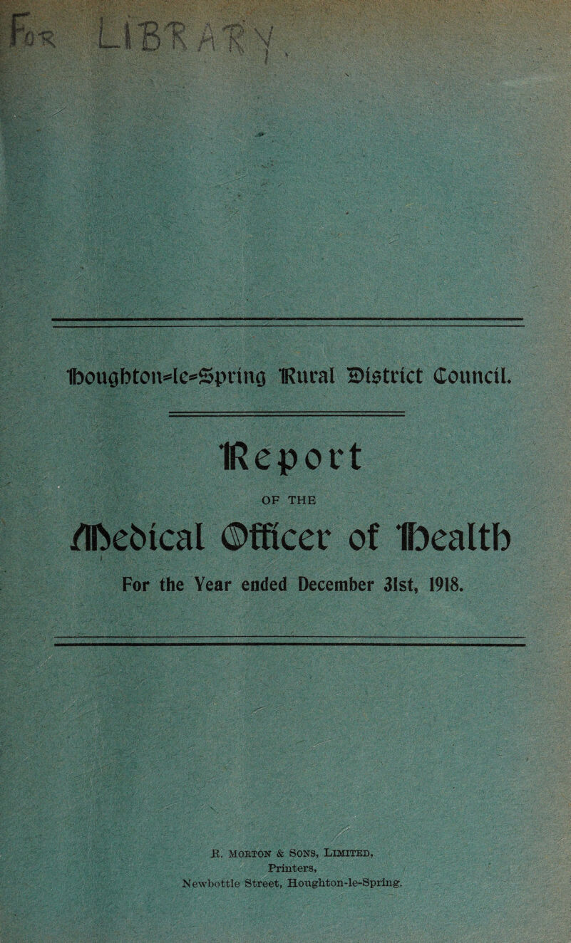 1bougbton=le=5pnng IRural district Council. IReport OF THE /IfteMcal ©fficec of Ibealtb f For the Year ended December 31st, 1918. R. mobton & Sons, Limited, Printers, Newbottle Street, Houghton-le-Spring.