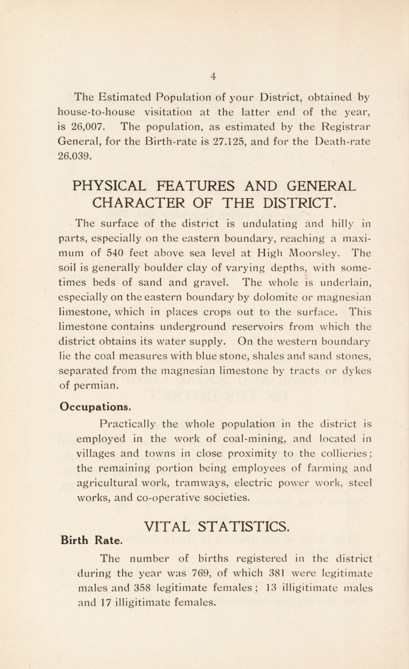 The Estimated Population of your District, obtained by house-to-house visitation at the latter end of the year, is 26,007. The population, as estimated by the Registrar General, for the Birth-rate is 27.125, and for the Death-rate 26.039. PHYSICAL FEATURES AND GENERAL CHARACTER OF THE DISTRICT. The surface of the district is undulating and hilly in parts, especially on the eastern boundary, reaching a maxi- mum of 540 feet above sea level at High Moorsley. The soil is generally boulder clay of varying depths, with some- times beds of sand and gravel. The whole is underlain, especially on the eastern boundary by dolomite or magnesian limestone, which in places crops out to the surface. This limestone contains underground reservoirs from which the district obtains its water supply. On the western boundary lie the coal measures with blue stone, shales and sand stones, separated from the magnesian limestone by tracts or dykes of permian. Occupations. Practically the whole population in the district is employed in the work of coal-mining, and located in villages and towns in close proximity to the collieries; the remaining portion being employees of farming and agricultural work, tramways, electric power work, steel works, and co-operative societies. VITAL STATISTICS. Birth Rate. The number of births registered in the district during the year was 769, of which 381 were legitimate males and 358 legitimate females; 13 illigitimate males and 17 illigitimate females.