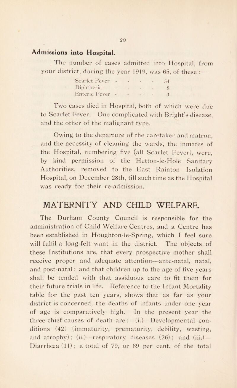 Admissions into Hospital. The number of cases admitted into Hospital, from your district, during the year 1919, was 65, of these :— Scarlet Fever Diphtheria - Enteric Fever 54 8 3 Two cases died in Hospital, both of which were due to Scarlet Fever. One complicated with Bright’s disease, and the other of the malignant type. Owing to the departure of the caretaker and matron, and the necessity of cleaning the wards, the inmates of the Hospital, numbering five (all Scarlet Fever), were, by kind permission of the Hetton-le-Hole Sanitary Authorities, removed to the East Rainton Isolation Hospital, on December 28th, till such time as the Hospital was ready for their re-admission. MATERNITY AND CHILD WELFARE. The Durham County Council is responsible for the administration of Child Welfare Centres, and a Centre has been established in Houghton-le-Spring, which I feel sure will fulfil a long-felt want in the district. The objects of these Institutions are, that every prospective mother shall receive proper and adequate attention—ante-natal, natal, and post-natal; and that children up to the age of five years shall be tended with that assiduous care to fit them for their future trials in life. Reference to the Infant Mortality table for the past ten years, shows that as far as your district is concerned, the deaths of infants under one year of age is comparatively high. In the present year the three chief causes of death are :—(i.)—Developmental con- ditions (42) (immaturity, prematurity, debility, wasting, and atrophy); (ii.)—respiratory diseases (26); and (iii.)— Diarrhoea (11) ; a total of 79, or 69 per cent, of the total