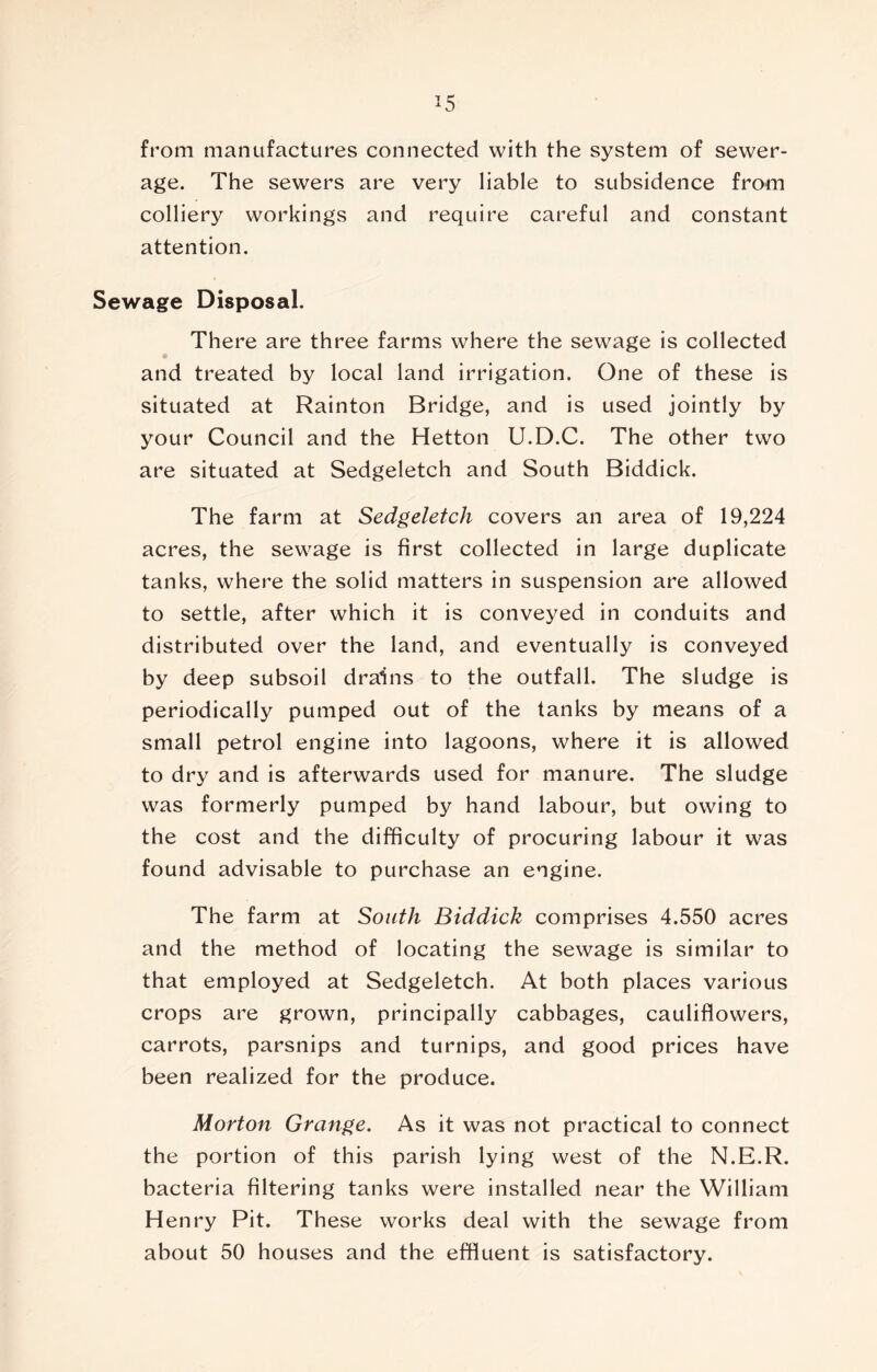 from manufactures connected with the system of sewer- age. The sewers are very liable to subsidence from colliery workings and require careful and constant attention. Sewage Disposal. There are three farms where the sewage is collected and treated by local land irrigation. One of these is situated at Rainton Bridge, and is used jointly by your Council and the Hetton U.D.C. The other two are situated at Sedgeletch and South Biddick. The farm at Sedgeletch covers an area of 19,224 acres, the sewage is first collected in large duplicate tanks, where the solid matters in suspension are allowed to settle, after which it is conveyed in conduits and distributed over the land, and eventually is conveyed by deep subsoil drains to the outfall. The sludge is periodically pumped out of the tanks by means of a small petrol engine into lagoons, where it is allowed to dry and is afterwards used for manure. The sludge was formerly pumped by hand labour, but owing to the cost and the difficulty of procuring labour it was found advisable to purchase an engine. The farm at South Biddick comprises 4.550 acres and the method of locating the sewage is similar to that employed at Sedgeletch. At both places various crops are grown, principally cabbages, cauliflowers, carrots, parsnips and turnips, and good prices have been realized for the produce. Morton Grange. As it was not practical to connect the portion of this parish lying west of the N.E.R. bacteria filtering tanks were installed near the William Henry Pit. These works deal with the sewage from about 50 houses and the effluent is satisfactory.