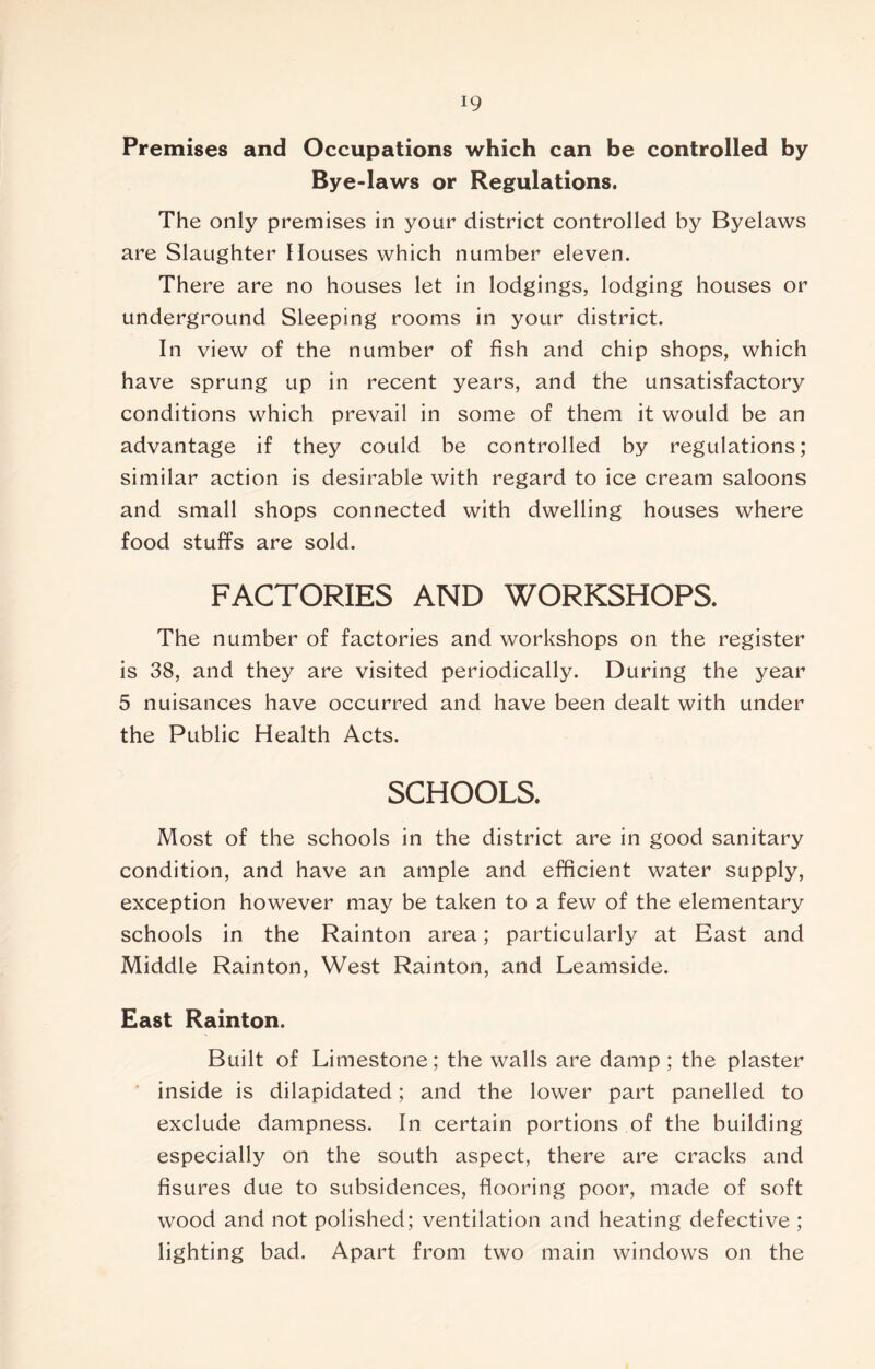Premises and Occupations which can be controlled by Bye-laws or Regulations. The only premises in your district controlled by Byelaws are Slaughter Houses which number eleven. There are no houses let in lodgings, lodging houses or underground Sleeping rooms in your district. In view of the number of fish and chip shops, which have sprung up in recent years, and the unsatisfactory conditions which prevail in some of them it would be an advantage if they could be controlled by regulations; similar action is desirable with regard to ice cream saloons and small shops connected with dwelling houses where food stuffs are sold. FACTORIES AND WORKSHOPS. The number of factories and workshops on the register is 38, and they are visited periodically. During the year 5 nuisances have occurred and have been dealt with under the Public Health Acts. SCHOOLS. Most of the schools in the district are in good sanitary condition, and have an ample and efficient water supply, exception however may be taken to a few of the elementary schools in the Rainton area; particularly at East and Middle Rainton, West Rainton, and Leamside. East Rainton. Built of Limestone; the walls are damp ; the plaster inside is dilapidated; and the lower part panelled to exclude dampness. In certain portions of the building especially on the south aspect, there are cracks and fisures due to subsidences, flooring poor, made of soft wood and not polished; ventilation and heating defective ; lighting bad. Apart from two main windows on the