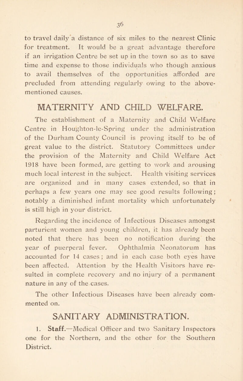 3^ to travel daily a distance of six miles to the nearest Clinic for treatment. It would be a great advantage therefore if an irrigation Centre be set up in the town so as to save time and expense to those individuals who though anxious to avail themselves of the opportunities afforded are precluded from attending regularly owing to the above- mentioned causes. MATERNITY AND CHILD WELFARE. The establishment of a Maternity and Child Welfare Centre in Houghton-le-Spring under the administration of the Durham County Council is proving itself to be of great value to the district. Statutory Committees under the provision of the Maternity and Child Welfare Act 1918 have been formed, are getting to work and arousing much local interest in the subject. Health visiting services are organized and in many cases extended, so that in perhaps a few years one may see good results following; notably a diminished infant mortality which unfortunately is still high in your district. Regarding the incidence of Infectious Diseases amongst parturient women and young children, it has already been noted that there has been no notification during the year of puerperal fever. Ophthalmia Neonatorum has * accounted for 14 cases ; and in each case both eyes have been affected. Attention by the Health Visitors have re- sulted in complete recovery and no injury of a permanent nature in any of the cases. The other Infectious Diseases have been already com- mented on. SANITARY ADMINISTRATION. 1. Staff.—Medical Officer and two Sanitary Inspectors one for the Northern, and the other for the Southern District.