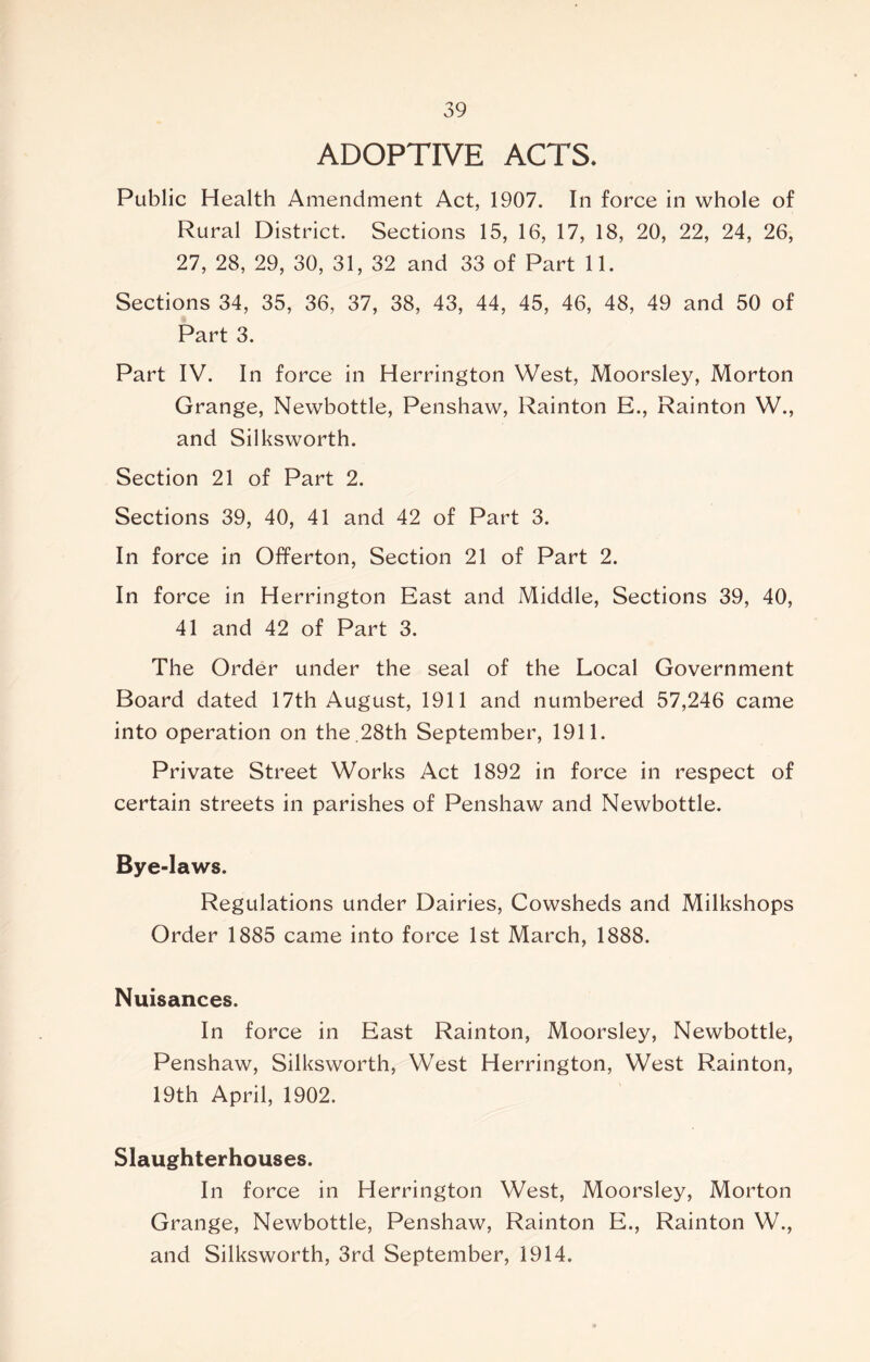 ADOPTIVE ACTS. Public Health Amendment Act, 1907. In force in whole of Rural District. Sections 15, 16, 17, 18, 20, 22, 24, 26, 27, 28, 29, 30, 31, 32 and 33 of Part 11. Sections 34, 35, 36, 37, 38, 43, 44, 45, 46, 48, 49 and 50 of Part 3. Part IV. In force in Herrington West, Moorsley, Morton Grange, Newbottle, Penshaw, Rainton E., Rainton W., and Silksworth. Section 21 of Part 2. Sections 39, 40, 41 and 42 of Part 3. In force in Offerton, Section 21 of Part 2. In force in Herrington East and Middle, Sections 39, 40, 41 and 42 of Part 3. The Order under the seal of the Local Government Board dated 17th August, 1911 and numbered 57,246 came into operation on the .28th September, 1911. Private Street Works Act 1892 in force in respect of certain streets in parishes of Penshaw and Newbottle. Bye-laws. Regulations under Dairies, Cowsheds and Milkshops Order 1885 came into force 1st March, 1888. Nuisances. In force in East Rainton, Moorsley, Newbottle, Penshaw, Silksworth, West Herrington, West Rainton, 19th April, 1902. Slaughterhouses. In force in Herrington West, Moorsley, Morton Grange, Newbottle, Penshaw, Rainton E., Rainton W., and Silksworth, 3rd September, 1914.